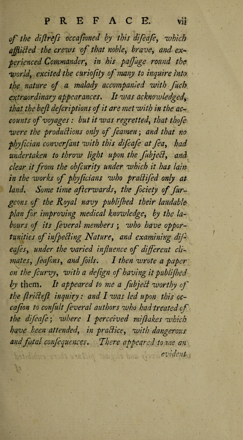 PREFACE. vi! of the diflrefs occafioned by this difeafe, 'which affliCled the crews of that noble, brave, and ex- perienced Commander, /» A/j paffage round the world, excited the curiofity of many to inquire into the nature of a malady accompanied with fuck extraordinary appearances. It was acknowledged\ that the beft dejeriptions of it are met with in the ac- counts of voyages: but it was regretted, that thofe were the productions only of feamen; and that no phyfician converfant with this difeafe at fea, had undertaken to throw light upon the fubjeCl, and clear it from the obfeurity under which it has lain in the works of phyficians who praClifed only at land. Some time afterwards, the fociety of fur- geo ns of the Royal navy publifhed their laudable plan for improving medical knowledge, by the la¬ bours of its fever a l members ; who have oppor¬ tunities of infpecling Nature, and examining dif eafes, under the varied infuence of different cli¬ mates, feafons, and foils. I then wrote a paper on the Jcurvy, with a defgn of having it publifhed by them. It appeared to me a fubjeCl worthy of the firiClef inquiry: and I was led upon this oc~ cafion to confult feveral authors who had treated of the difeafe; where I perceived mifakes which have been attended, in praClice, with dangerous and fatal confequences• There appeared to me an evident /