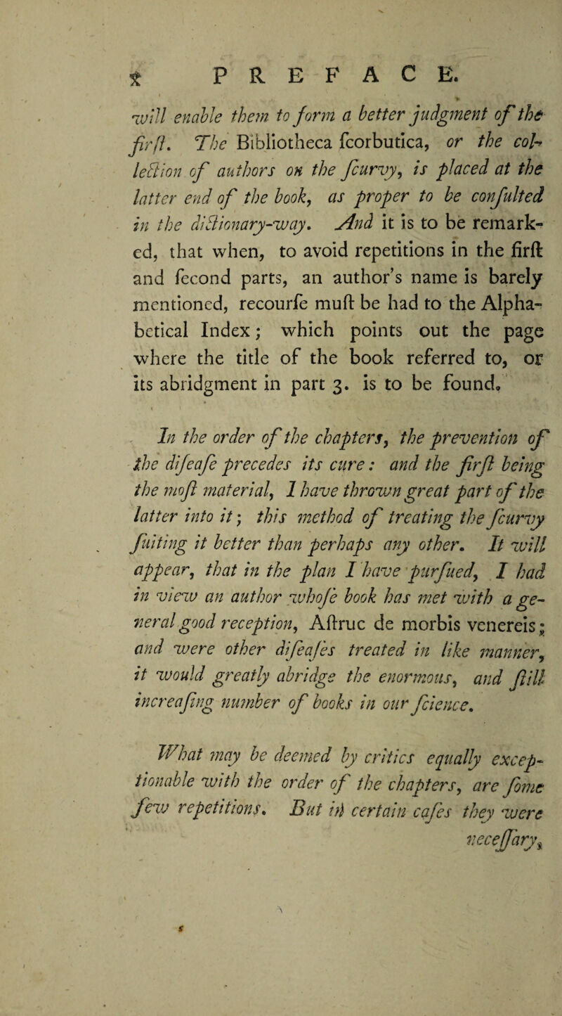 •will enable them to form a better judgment of the fir ft. The Bibliotheca fcorbutica, or the cob left ion of authors on the /curvy, is placed at the latter end of the book, as proper to be confulted in the dictionary-way. And it is to be remark¬ ed, that when, to avoid repetitions in the firft and fecond parts, an author’s name is barely mentioned, recourfe muft be had to the Alpha¬ betical Index; which points out the page where the title of the book referred to, or its abridgment in part 3. is to be found/ * ” , ’ \ *?* * * 1 In the order of the chapters, the prevention of the difeafe precedes its cure: and the firft being the moft material, 1 have thrown great part of the latter into it; this method of treating the feurvy fuiting it better than perhaps any other. It will appear, that in the plan I have purfued' I had in view an author whof'e book has met with a ge¬ neral good reception, Aftruc de morbis venereis ; and were other difeafes treated in like manner, it would greatly abridge the enormous, and fill increaftng number of books in our file nee. What may be deemed by critics equally excep¬ tionable with the order of the chapters, are feme few repetitions. But ill certain cafes they were necejfarys s