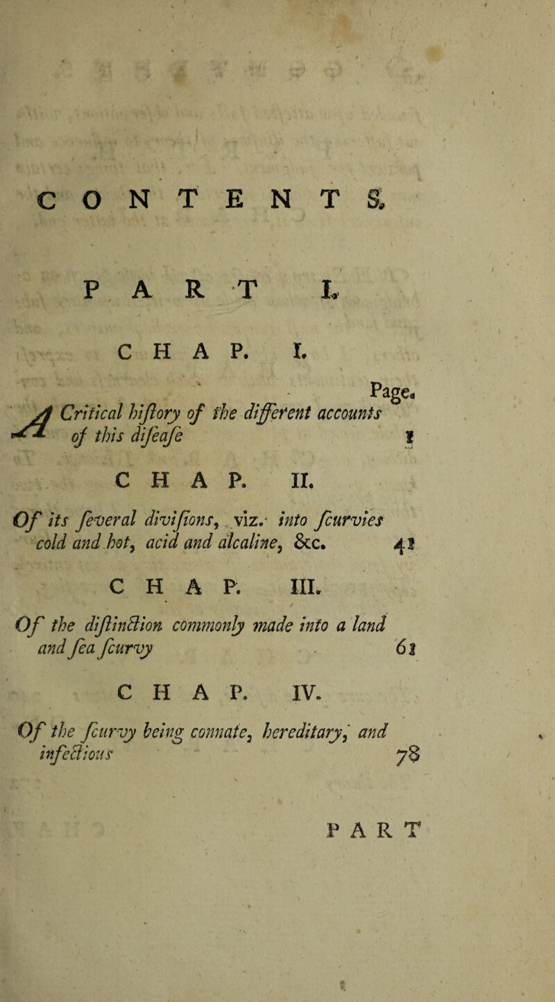 CONTENT 9 PAR T CHAP. I. A Critical hiflory of the different ***■ of this dijeafi Page. accounts 1 CHAP. II. Of its federal divifons, viz.- into fcurvies cold and hot, acid and alcaline, &c. CHAP. III. Of the difiinBion commonly made into a land and fa fiurvy CHAP. IV. Of the fiurvy being connate, hereditary, and infeBiouS 78 PART