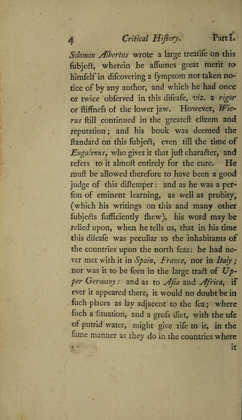 Solomon Albertus wrote a large treatife on this fubje<ft, wherein he a flumes great merit to himfelf in difcovering a fymptom not taken no¬ tice of by any author, and which he had once or twice obferved in this difeafe, viz. a rigor or ftiffnefs of the lower jaw. However, Wie- rus ftill continued in the greateft efteem and reputation; and his book was deemed the ftandard on this fubje<ft, even till the time of Eugalenus, who gives it that juft character, and refers to it almoft entirely for the cure. He muft be allowed therefore to have been a good judge of this diftemper: and as he was a per- fon of eminent learning, as well as probity, (which his writings on this and many other fubje&s fufficiently fhew), his word may be relied upon, wrhen he tells us, that in his time this difeafe was peculiar to the inhabitants of the countries upon the north feas: he had ne¬ ver met with it in Spain, France, nor in Italy ; nor was it to be feen in the large traft of Up- per Germany: and as to Afia and Africa, if ever it appeared there, it would no doubt be in fuch places as lay adjacent to the fea; where fuch a fituation, and a grofs diet, with the ufe of putrid water, might give rife to it, in the fame manner as they do in the countries where * - * It