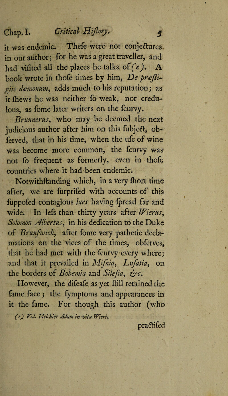 it was endemic. Thefe were not conjectures, in our author; for he was a great traveller, and had vifited all the places he talks of (e). A book wrote in thofe times by him, De prajli- giis damnum, adds much to his reputation; as it {hews he was neither fo weak, nor credu- / lous, as fome later writers on the feurvy. Brunnerus, who may be deemed the next judicious author after him on this fubjeft, ob- ferved, that in his time, when the ufe of wine was become more common, the feurvy was not fo frequent as formerly, even in thofe countries where it had been endemic. Notwithftanding which, in a very ftiort time after, we are furprifed with accounts of this fuppofed contagious lues having Ipread far and wide. In lefs than thirty years after Wierus, Solomon Albertus, in his dedication to the Duke of Brunfwick, after fome very pathetic decla¬ mations on the vices of the times, obferves, that he had inet with the feurvy every where; and that it prevailed in Mifnia, Lufatia, on the borders of Bohemia and Silefia, <&c. However, the difeafe as yet Hill retained the fame face ; the fymptoms and appearances in it the fame. For though this author (who (ft) Vid* Melchior Adam in <vita Wieri*