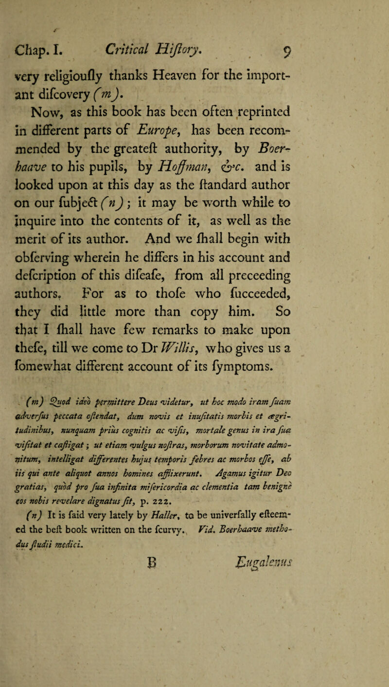 very religioufly thanks Heaven for the import¬ ant difcovery (mj. ' Now, as this book has been often reprinted in different parts of Europe, has been recom¬ mended by the greateft authority, by Boer- baave to his pupils, by Hoffman, <&c. and is looked upon at this day as the ftandard author on our fubje^t (n)\ it may be worth while to inquire into the contents of it, as well as the merit of its author. And we fhall begin with obferving wherein he differs in his account and defcription of this difeafe, from all preceeding authors. For as to thofe who fucceeded, they did little more than copy him. So that I fhall have few remarks to make upon thefe, till we come to Dr Willis, who gives us a fomewhat different account of its fymptoms. (tn) Quod idsb permittere Deus evidetur> ut hoe modo iram fuam &d<verfus peccata cfiendat, dum ntyvis et inufitatis morhis et eegri- tudinibus, nunquam priiis cognitis ac nsifis, mortale genus in ira fun njifitat et cafiigat; ut etiam niulgus nofiras, morborum novitate admo- Tiitum, intelligat differentes hujus tetnporis febres ac morbos effe> ab its qui ante aliquot annos homines affiixerunt. Agamus igitur Dec gratias, quod pro fua inf nit a mifericordia ac dementia tam benigne eos nobis renselare dignat us fit, p. 222. (n) It is laid very lately by Haller% to be univerfally efteem- ed the bell book written on the fcurvyv Vid. Boerhaa<ve snetho- dus fiudii me did. B Eugalenns