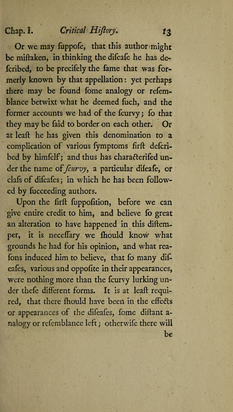 Or we may fuppofe, that this author might be miftaken, in thinking the difeafe he has de¬ ferred, to be precifely the fame that was for¬ merly known by that appellation: yet perhaps there may be found fome analogy or refem- blance betwixt what he deemed fuch, and the former accounts we had of the fcurvy; fo that >■ M they may be faid to border on each other. Or at leaft he has given this denomination to a complication of' various fymptoms firft defcri- bed by himfelf; and thus has chara&erifed un¬ der the name offcurvy, a particular difeafe, or clafs of difeafes; in which he has been follow¬ ed by fucceeding authors. Upon the firft fuppofition, before we can give entire credit to him, and believe fo great an alteration to have happened in this diftem- per, it is neceffary we fhould know what grounds he had for his opinion, and what rea- fons induced him to believe, that fo many dif- eafes, various and oppofite in their appearances, were nothing more than the fcurvy lurking un¬ der thefe different forms. It is at leaft requi¬ red, that there fhould have been in the effects or appearances of the difeafes, fome diflant a- nalogy or refemblance left; otherwife there will be