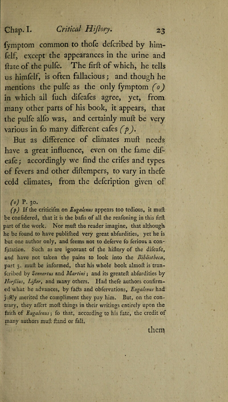 c t fymptom common to thofe defcribed by him- felf, except the appearances in the urine and ftate of the pulfe. The firft of which, he tells us himfelf, is often fallacious; and though he mentions the pulfe as the only fymptom (o) in which ail fuch difeafes agree, yet, from many other parts of his book, it appears, that the pulfe alfo was, and certainly muft be very various in fo many different cafes (p). But as difference of climates muft needs have a great influence, even on the fame dif- eafe; accordingly we find the crifes and types of fevers and other diftempers, to vary in thefe cold climates, from the defcription given of (o) P. 30. \ ; (p) If the criticifm on Eugalenus appears too tedious, it muft be confidered, that it is the bafis of all the reafoning in this firft part of the work. Nor muft the reader imagine, that although he be found to have publifhed very great abfurdities, yet he is but one author only, and feems not to deferve fo ferious a con¬ futation. Such as are ignorant of the hiftqry of the difeafe, and have not taken the pains to look into the Bibliotheca, part 3. muft be informed, that his whole book almoft is tran- fcribed by Sennertus and Martini; and its greateft abfurdities by HorJHus, Lijler, and many others. Had thefe authors confirm¬ ed what he advances, by fafis and obfervations, Eugalenus had juftly merited the compliment they pay him. But, on the con¬ trary, they aflert moft things in their writings entirely upon the faith of Eugalenus; fo that, according to his fate, the credit of pany authors muft ftand or fall. them t t