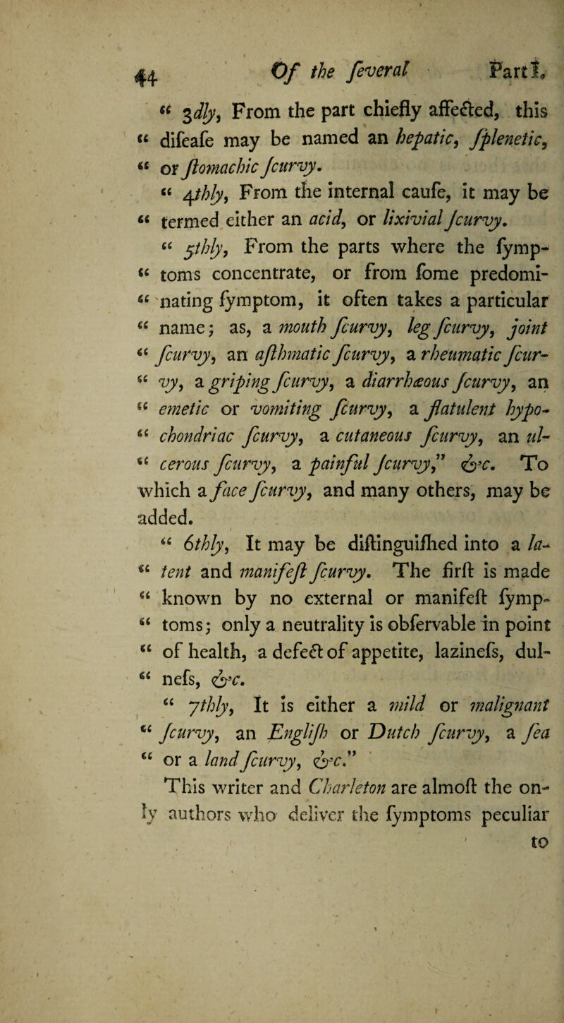 « 3d!y, From the part chiefly affe&ed, this “ difeafe may be named an hepatic, Jplenetic9 a or Jlomachicfcurvy. “ Ajhly, From the internal caufe, it may be « termed either an acid, or lixivia!Jcurvy. “ 5thly, From the parts where the fymp- « toms concentrate, or from fome predomi- “ mating fymptom, it often takes a particular “ name; as, a mouth fcurvy, legfcarvy, joint fcurvy, an afhmatic Jcitrvy, a rheumatic fear- 5C Try, a griping fcurvy, a diarrbceous fcurvy, an u emetic or vomiting fcurvy, a flatulent hypo- a chondriac fcurvy, a cutaneous fcurvy, an #/- i£ cerous fcurvy, a painful Jcitrvy J &c. To which a face fcurvy, and many others, may be added. i “ 6thly, It may be diftinguifhed into a la- *c /£«/ and manifejl fcurvy. The firft is made a known by no external or manifeft iymp- “ toms; only a neutrality is obfervable in point “ of health, a defeat of appetite, lazinefs, dul- nefs, fit ythly, It is either a mild or malignant u fcurvy, an Englifh or Dutch fcurvy, a fa u or a land fcurvy, or.” This writer and Charleton are almoft the on¬ ly authors who deliver the fymptoms peculiar to *