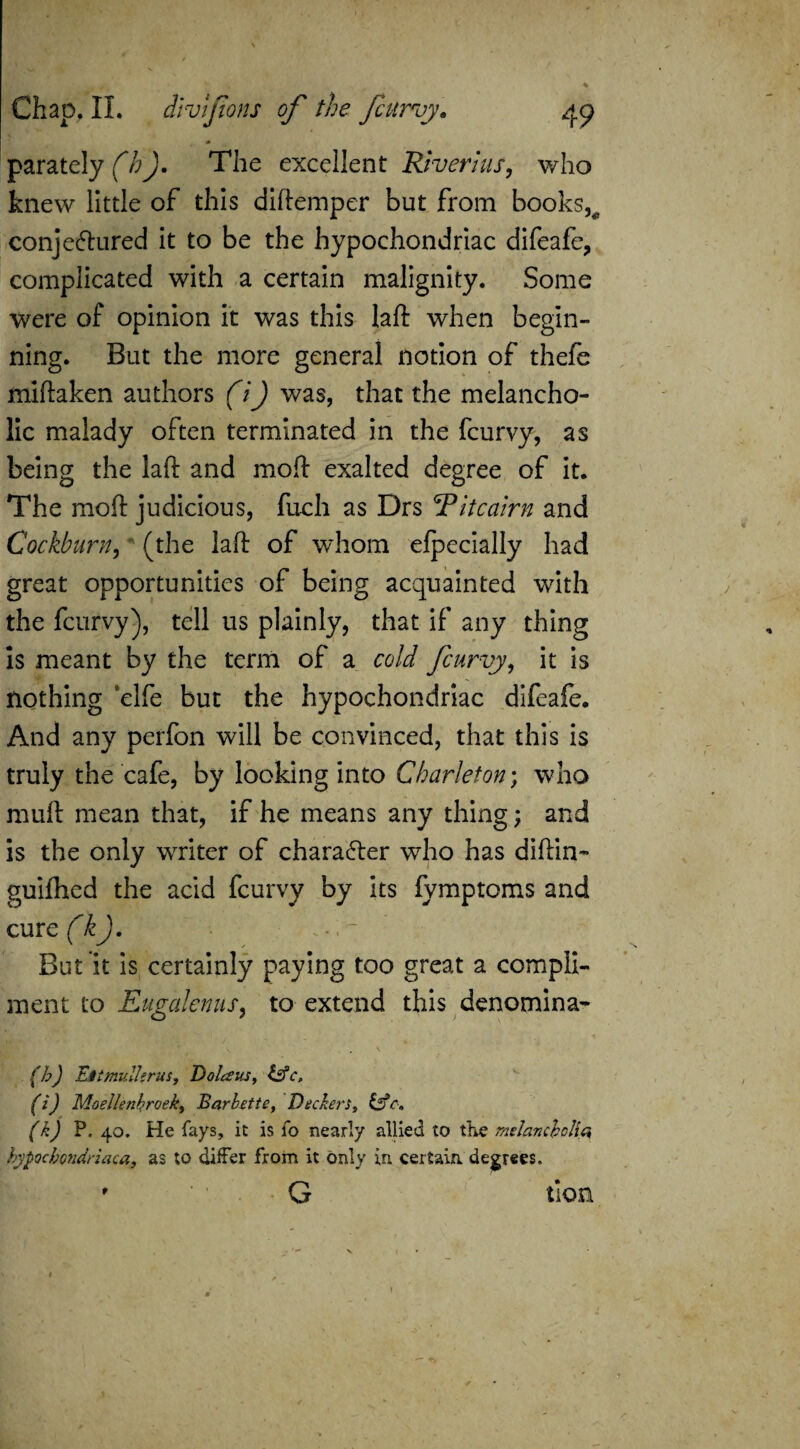 * f parately (7?J. The excellent River I us, who knew little of this diftemper but from books,^ conjectured it to be the hypochondriac difeafe, complicated with a certain malignity. Some were of opinion it was this laft when begin- ning. But the more general notion of thefe miftaken authors (1) was, that the melancho¬ lic malady often terminated in the fcurvy, as being the laft and molt exalted degree of it. The moft judicious, fuch as Drs 'Titcairn and Cockburn, (the laft of whom efpecially had great opportunities of being acquainted with the fcurvy), tell us plainly, that if any thing is meant by the term of a cold fcurvy, it is nothing ‘elfe but the hypochondriac difeafe. And any perfon will be convinced, that this is truly the cafe, by looking into Charleton; who mull mean that, if he means any thing; and is the only writer of character who has diftin- guilhed the acid fcurvy by its fymptoms and cmc(k). But'it is certainly paying too great a compli¬ ment to Eugalenus, to extend this denomina- (b) Eitmullgrus, Dolans, &c, (0 Moellenbroek, Barbette, Deckers, &c« (k) P. 40. He fays, it is fo nearly allied to the melancholia hypochondriaca, as to differ from it only in. certain, degrees. ' G tion —