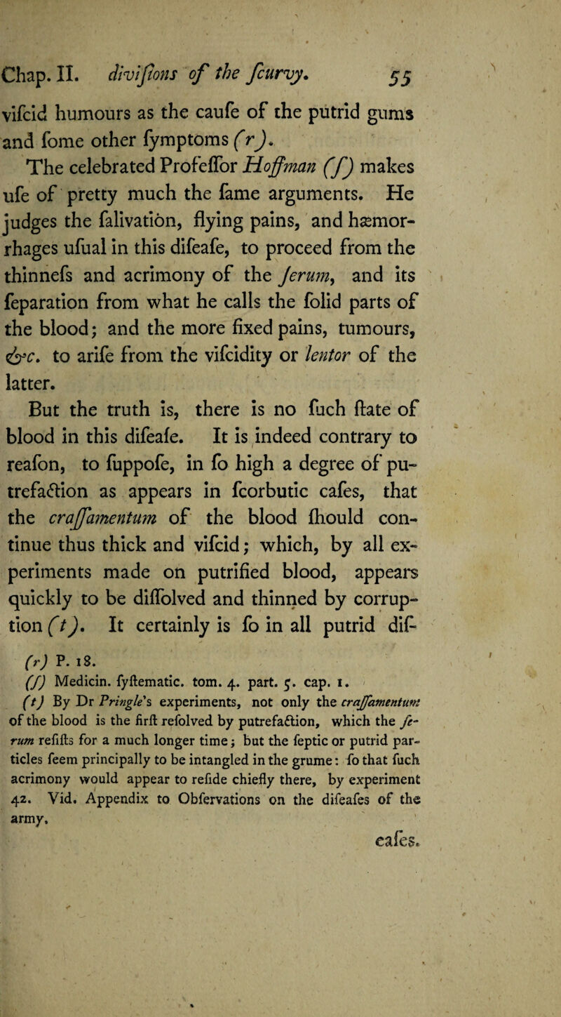 vifcld humours as the caufe of the putrid gums and fome other fymptoms (r The celebrated Profeffor Hoffman (f) makes ufe of pretty much the fame arguments. He judges the falivation, flying pains, and hemor¬ rhages ufual in this difeafe, to proceed from the thinnefs and acrimony of the Jerum, and its feparation from what he calls the folid parts of the blood; and the more fixed pains, tumours, to arife from the vifcidity or lentor of the latter. But the truth is, there is no fuch ftate of blood in this difeafe. It is indeed contrary to reafon, to fuppofe, in fo high a degree of pu» trefa&ion as appears in fcorbutic cafes, that the craffamentum of the blood fhould con¬ tinue thus thick and vifcid; which, by all ex¬ periments made on putrified blood, appears quickly to be diffolved and thinned by corrup¬ tion (t). It certainly is fo in all putrid dif* (r) P. 18. (f) Medicin. fyllematic. tom. 4. part. 5. cap. i. (t) By Dr Pringle s experiments, not only the craffamentum of the blood is the firfl refolved by putrefa&ion, which the ft- rum refills for a much longer time; but the feptic or putrid par¬ ticles feem principally to be intangled in the grume: fo that fuch acrimony would appear to refide chiefly there, by experiment 42. Vid, Appendix to Obfervations on the difeafes of the army, cafes.