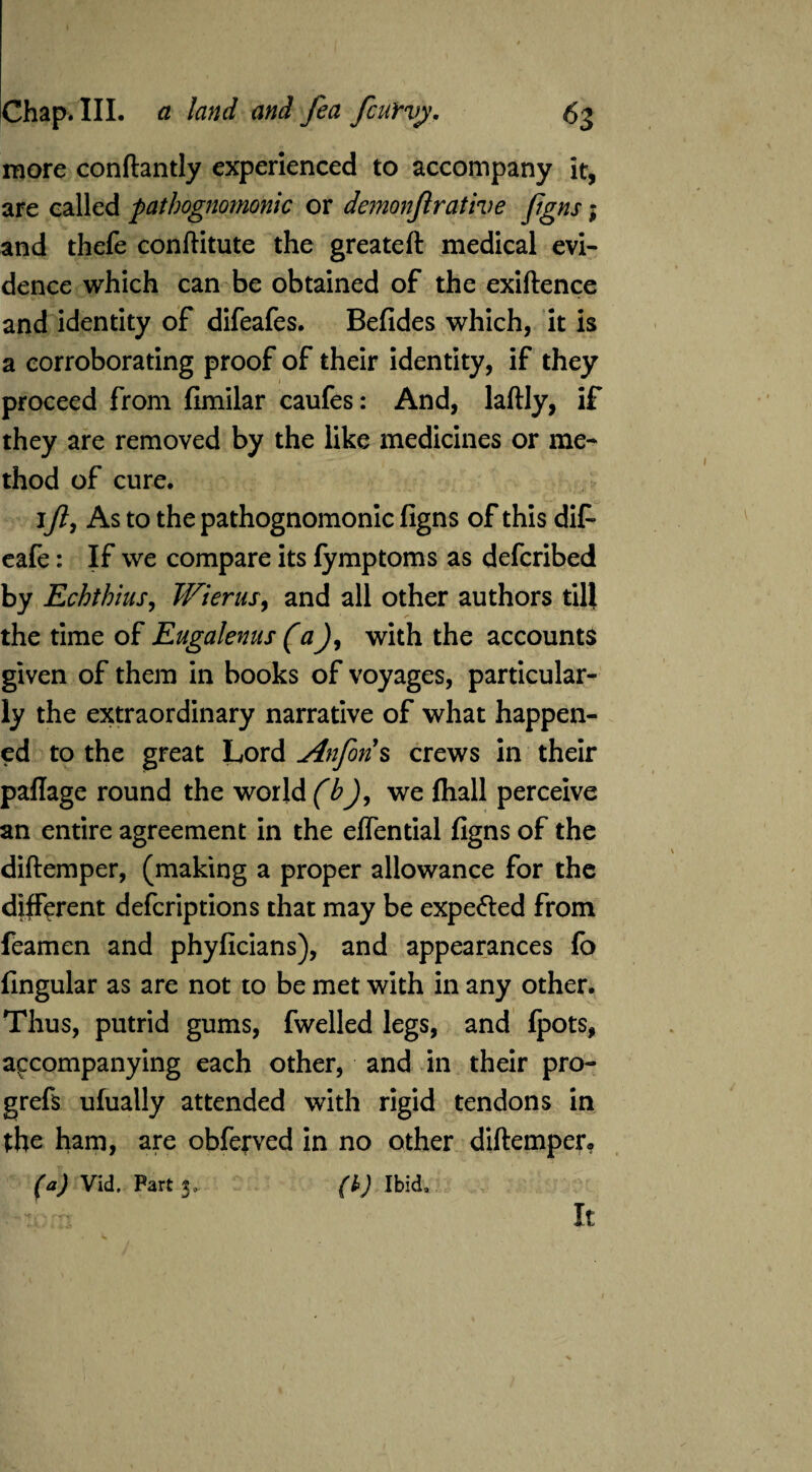 more conftantly experienced to accompany it, are called pathognomonic or demonjlrative figns; and thefe conftitute the greateft medical evi¬ dence which can be obtained of the exiftence and identity of difeafes. Befides which, it is a corroborating proof of their identity, if they proceed from fimilar caufes: And, laftly, if they are removed by the like medicines or me¬ thod of cure. 1y?, As to the pathognomonic figns of this difi cafe: If we compare its fymptoms as defcribed by jEchthius, Wierus, and all other authors till the time of Eugalenus (aJ, with the accounts given of them in books of voyages, particular¬ ly the extraordinary narrative of what happen¬ ed to the great Lord Anforis crews in their paffage round the world (b)9 we fhall perceive an entire agreement in the effential figns of the diftemper, (making a proper allowance for the different defcriptions that may be expe&ed from feamen and phyficians), and appearances fc fingular as are not to be met with in any other. Thus, putrid gums, fwelled legs, and Ipots, accompanying each other, and in their pro- grefs ufually attended with rigid tendons in the ham, are obferved in no other diftemper* (a) Vid. Part 3* (b) Ibid.