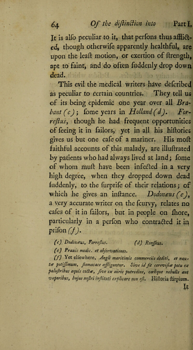 It is alfo peculiar to it, that perfons thus afflict¬ ed, though otherwife apparently healthful, are upon the lead motion, or exertion of ftrength, apt to faint, and do often fuddenly drop down dead. This evil the medical writers have defcribed as peculiar to certain countries. They tell us of its being epidemic one year over all Bra¬ bant (cj ; feme years in Holland (dj. For- reftus, though he had frequent opportunities of feeing it in failors, yet in all his hiftories gives us but one cafe of a mariner. His molt faithful accounts of this malady, are illuftrated by patients who had always Jived at land; fome of whom muft have been infeCted in a very high degree, when they dropped down dead fuddenly, to the furprife of their relations; of which he gives an inftance, Dodontitis (e a very accurate writer on the feurvy, relates no cafes of it in failors, but in people on fliore, particularly in a perfon who contracted it in pnfon C/J. (c) Doctor. XUS, Forrefius. fdj RonJJeuu (e) Praxis medic, et ohjervationes. (f) Yet elfewhere, Angli maritimis commerciis deditiy et nan* te£ potiJJimumy Jtomacace ajjliguntur, Si<ve id Jit cerevijice potu ex palujlribus aquis co6iay Jive ex a'eris putredine, ccelique nebulis aut ruaporibuSy hujus nojlri inJHtuti explicare non ejl, Hiftoria Itirpium. It