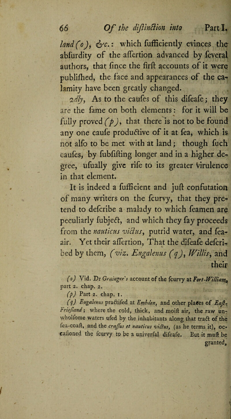 land (oj, <&-r.: which fufficiently evinces the abfurdity of the affertion advanced by feveral authors, that fince the firft accounts of it were publifhed, the face and appearances of the ca-> lamity have been greatly changed. idly, As to the caufes of this difeafe; they are the fame on both elements: for it will be . ■*» fully proved (p)> that there is not to be found any one caufe productive of it at fea, which is not alfo to be met with at land; though fuch caufes, by fubfifting longer and in a higher de¬ gree, ufually give rife to its greater Virulence in that element. It is indeed a fufficient and juft confutation of many writers on the fcurvy, that they pre-* tend to defcribe a malady to which feamen are peculiarly fubjeft, and which they fay proceeds from the nauticus viclus, putrid water, and fea- air. Yet their alfertion, That the difeafe defcri- bed by them, (viz. Eugalenus (q), Willis, and their (o) Vid. Dr Grainger s account of the fcurvy at Fort-William^ part 2. chap. 2. (p) Part 2. chap. 1. (q) Eugalenus pra&ifed at Embden, and other places of Eajl- rriejland; where the cold, thick, and moift air, the raw un- wholfome waters ufed by the inhabitants along that traft of the fea-coafl, and the crajfus et nauticus *vi£tus, (as he terms it), oc- caiioned the fcurvy tp be a univerfal difeafe. But it mud be granted.