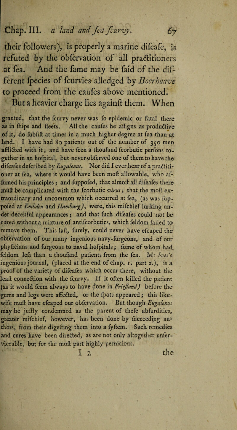 I : ' their followers), is properly a marine difeafe, is refuted by the obfervation of all practitioners at fea. And the fame may be faid of the dif¬ ferent fpecies of fcurvies alledged by Boerhaave to proceed from the caufes above mentioned. But a heavier charge lies againft them. When granted, that the fcurvy never was fo epidemic or fatal there as in fhips and fleets. All the caufes he affigns as productive of it, do fubfift at times in a much higher degree at fea than at land. I have had 80 patients out of the number of 350 men afflicted with it; and have feen a thoufand fcorbutic perfons to¬ gether in an hofpital, but never obferved one of them to have the difeafes defcribed by Eugalenus. Nor did I ever hear of a practiti¬ oner at fea, where it would have been moft allowable, who af- fumed his principles; and fuppofed, that almoft all difeafes there mud be complicated with the fcorbutic virus; that the moft ex¬ traordinary and uncommon which occurred at fea, (as was fup¬ pofed at Embden and Hamburg), were, this mifchief lurking un¬ der deceitful appearances; and that fuch difeafes could not be cured without a mixture of antifcorbutics, which feldom failed to remove them. This laft, furely, could never have efcaped the obfervation of our many ingenious navy-furgeons, and of our phyftcians and furgeons to naval hofpitals; fome of whom had, feldom lefs than a thoufand patients from the fea. Mr Ives's ingenious journal, (placed at the end of chap. r. part 2.), is a proof of the variety of difeafes which occur there, without the leaft connection with the fcurvy. If it often killed the patient (as it would feem always to have done in Friejland) before the gums and legs were affeCted, or the fpots appeared; this like- wife muft have efcaped our obfervation. But though Eugalenus may be juftiy condemned as the parent of thefe abfurdities, greater mifchief, however, has been done by fucceeding au¬ thors, from their digefting them into a fyftem. Such remedies and cures have been directed, as are not only altogether unfer- viceable, but for the moft part highly pernicious. i 1 the