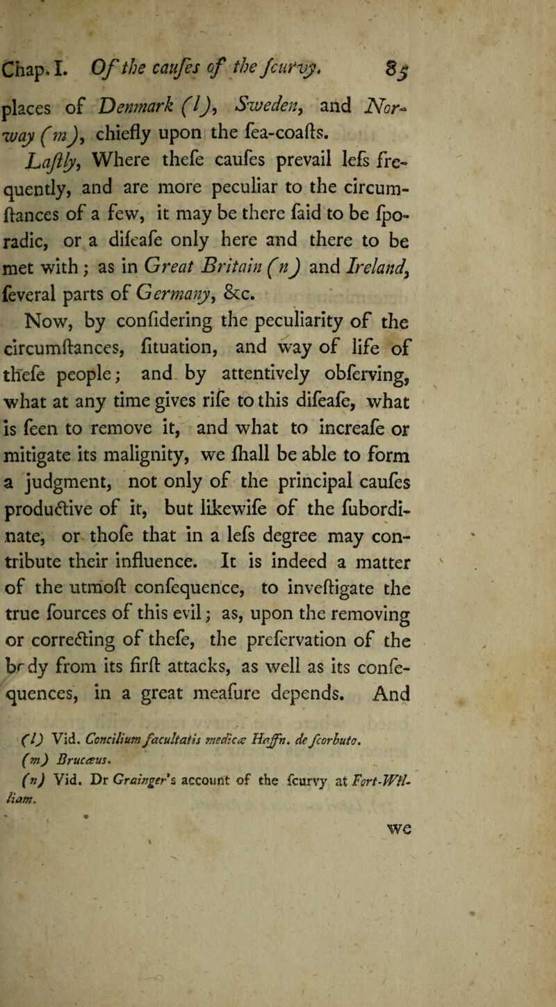 places of Denmark (l), Sweden, and Nor¬ way (m), chiefly upon the fea-coafts. Laftly, Where thefe caufes prevail lefs fre¬ quently, and are more peculiar to the circum- ftances of a few, it may be there faid to be lpo~ radic, or a dileafe only here and there to be met with; as in Great Britain (n) and Ireland\ feveral parts of Germany, &c. Now, by confidering the peculiarity of the circumftances, fituation, and way of life of thefe people; and by attentively obferving, what at any time gives rife to this difeafe, what is feen to remove it, and what to increafe or mitigate its malignity, we (hall be able to form a judgment, not only of the principal caufes productive of it, but likewife of the fubordi- nate, or thofe that in a lefs degree may con¬ tribute their influence. It is indeed a matter of the utmoft confequence, to inveftigate the true fources of this evil; as, upon the removing or correcting of thefe, the prefervation of the brdy from its firft attacks, as well as its confe- quences, in a great meafure depends. And (l) VIA. Concilium facultatis medic# Haffh. de fcorbuto. (m) Brue a us. (n) Vid. Dr Grainger s account of the {curvy at Fort-Wil¬ liam. *• * we • -tO