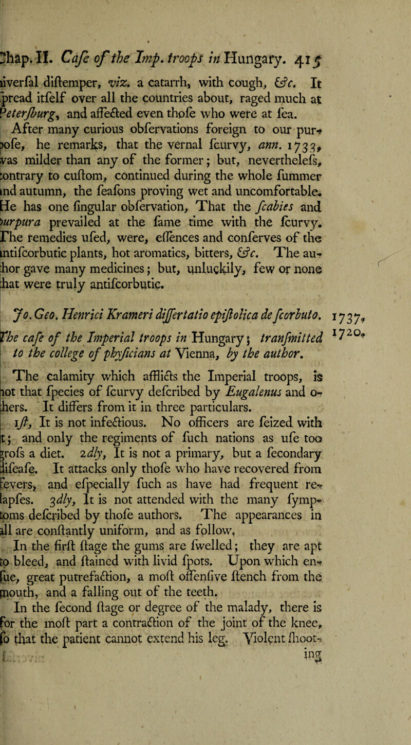 liverfal diftemper, viz. a catarrh, with cough, &c. It pread itfelf over all the countries about, raged much at Veterjburg, and arfe&ed even thole who were at fea. After many curious obfervations foreign to our pur* >ofe, he remarks, that the vernal feurvy, arm. 1733, vas milder than any of the former; but, nevertheless, :ontrary to cuftom, continued during the whole Summer md autumn, the feafons proving wet and uncomfortable. Be has one lingular observation. That the fcabies and )urpura prevailed at the fame time with the Jfcurvy. rhe remedies ufed, were, ehences and conferves of the mtifcorbutic plants, hot aromatics, bitters, &c. The au- hor gave many medicines; but, unluckily, few or none hat were truly antifcorbutic. v Jo. Geo. Henrici Krameridiffertatio epiftolica defcorbuto. 1737^ the cafe of the Imperial troops in Hungary \ tranfmitted I720a to the college of phyficians at Vienna, by the author. The calamity which afflicts the Imperial troops, is lot that Species of leurvy delcribed by Eugalenus and o- hers. It differs from it in three particulars. ift, It is not infectious. No officers are Seized with t; and only the regiments of Such nations as ufe too 70fs a diet. 2 dly, It is not a primary, but a Secondary iifeafe. It attacks only thofe who have recovered from ■evers, and especially Such as have had frequent re*? lapfes. %dly, It is not attended with the many Symp¬ toms delcribed by thofe authors. The appearances in *11 are conltantly uniform, and as follow, In the firlt Itage the gums are Swelled; they are apt to bleed, and ftained with livid Spots. Upon which en«? [ue, great putrefaction, a moll offentive Itench from the piouth, and a falling out of the teeth. In the Second ftage or degree of the malady, there is for the molt part a contraction of the joint of the knee, fo that the patient cannot extend his leg. Violent ihoot-* [. ‘ 1 ’ m