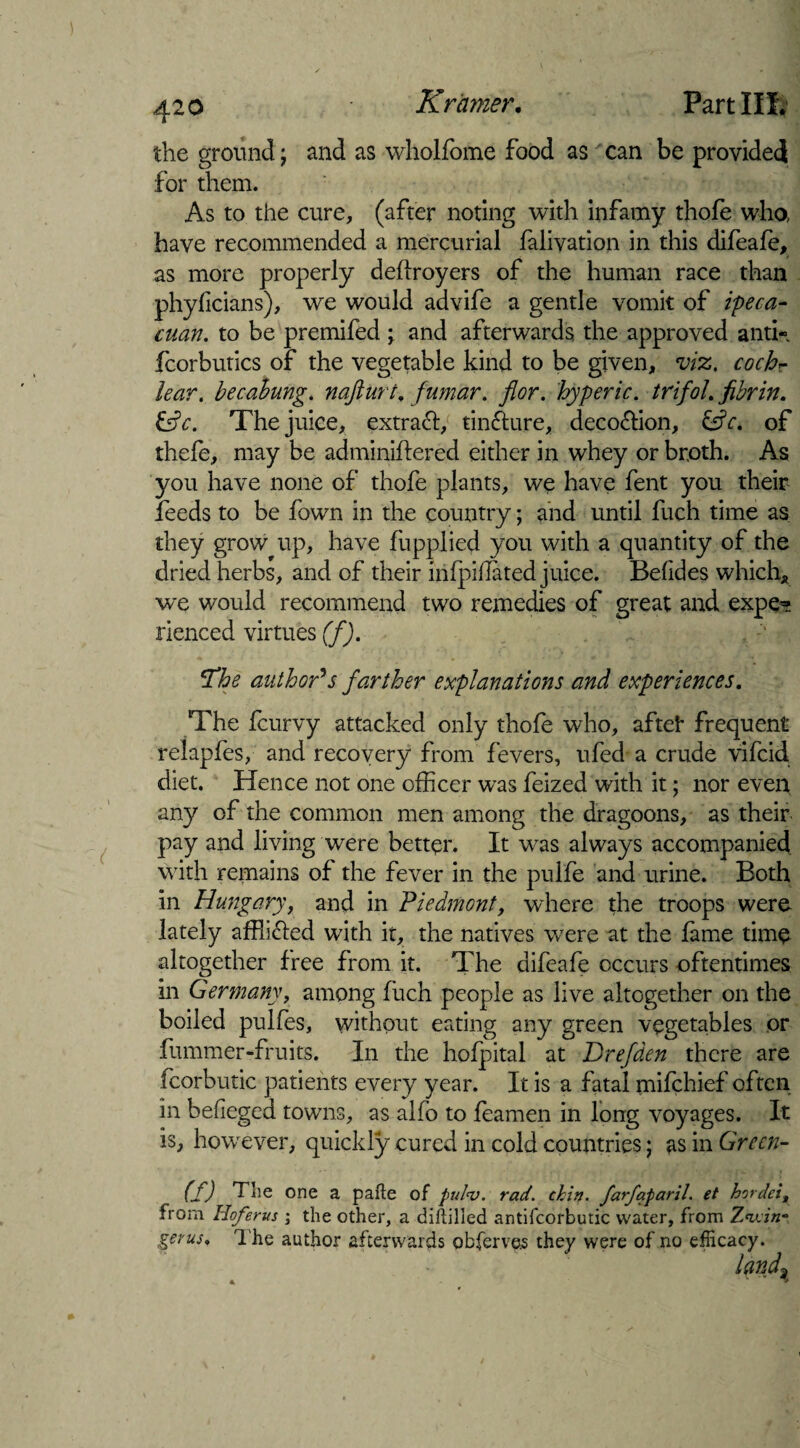 the ground; and as wholfome food as can be provided for them. As to the cure, (after noting with infamy thofe who, have recommended a mercurial falivation in this difeafe, as more properly deflroyers of the human race than phyficians), we would advife a gentle vomit of ipeca- cuan. to be premifed \ and afterwards the approved anti- fcorbutics of the vegetable kind to be given, viz. cochr lear. becahung. nafturt, fumar. flor. hyperic. trifoL fibrin. &c. The juice, extract, tinfture, deoo&ion, &c. of thefe, may be adminiftered either in whey or broth. As you have none of thofe plants, we have fent you their feeds to be fawn in the country; and until fuch time as they grow up, have fiipplied you with a quantity of the dried herbs, and of their infpidated juice. Befides which, we would recommend two remedies of great and expe~ rienced virtues (f). The author's farther explanations and experiences. The fcurvy attacked only thofe who, afteh frequent relapfes, and recovery from fevers, ufed a crude vifcid diet. Hence not one officer was feized with it; nor even any of the common men among the dragoons, as their pay and living were better. It was always accompanied with remains of the fever in the pulfe and urine. Both in Hungary, and in Piedmont, where the troops were lately afflidled with it, the natives were at the fame time altogether free from it. The difeafe occurs oftentimes in Germany, among fuch people as live altogether on the boiled pulfes, without eating any green vegetables or fummer-fruits. In the hofpital at Drefden there are fcorbutic patients every year. It is a fatal mifchief often in befieged towns, as alfo to feamen in long voyages. It is, however, quickly cured in cold countries; as in Green- (f) The one a pafte of pul<v. rad. chin, farfaparil. et hordei, from Hoferus ; the other, a dihilled antifcorbutic water, from Twin* gerus. The author afterwards observes they were of no efficacy. land3 A. V * “