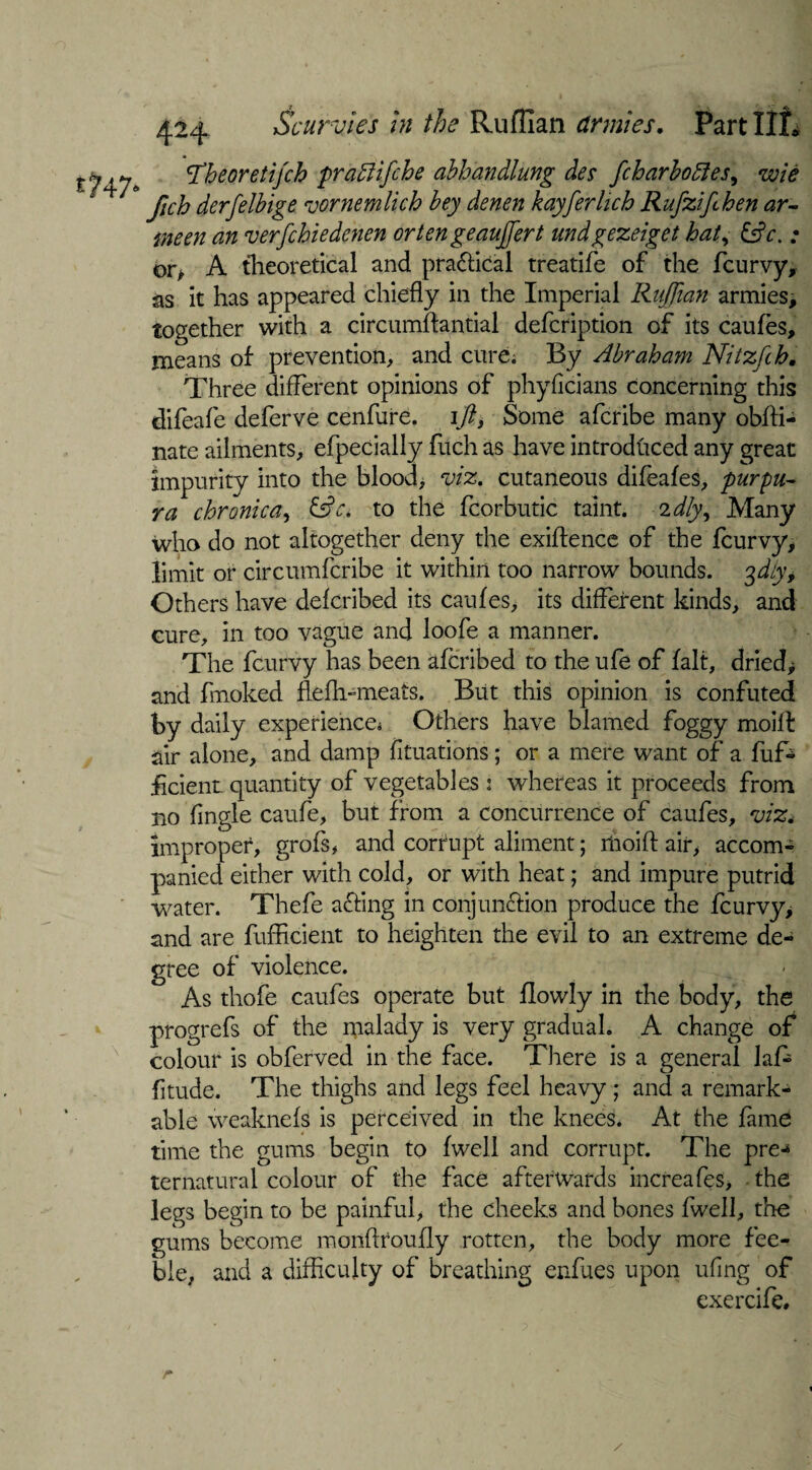 t?4 7* cTheoretifch pradfifche abhandlung dee fcharbofies, wie fich derfelbige vornemlich bey denen kayferlich Rufzifihen ar~ men an verfchiedenen ortengeauffiert undgezeiget haty &c. ; or, A theoretical and practical treatife of the fcurvy, as it has appeared chiefly in the Imperial Ruffian armies, together with a circumffimtial defcription of its caufes, means of prevention, and cure. By Abraham Nitzftb. Three different opinions of phyficians concerning this difeafe deferve cenfure. \fty Some afcribe many obffi- nate ailments, efpecially fitch as have introduced any great impurity into the blood> viz, cutaneous difeafes, purpu¬ ra chronica, to the fcorbutic taint, idly. Many who do not altogether deny the exigence of the fcurvy, limit or circttmfcribe it within too narrow bounds, ffily. Others have defcribed its caufes, its different kinds, and cure, in too vague and loofe a manner. The fcurvy has been afcribed to the ufe of fait, dried* and fmoked flefh-meats. But this opinion is confuted by daily experience* Others have blamed foggy moil! air alone, and damp fkuations; or a mere want of a fuf- ficient quantity of vegetables: whereas it proceeds from no fingle caufe, but from a concurrence of caufes, viz* improper, grofs, and corrupt aliment; rnoifl air, accom¬ panied either with cold, or with heat; and impure putrid water. Thefe a&ing in conjun&ion produce the fcurvy, and are fufficient to heighten the evil to an extreme de¬ gree of violence. As thofe caufes operate but flowly in the body, the progrefs of the malady is very gradual. A change of colour is obferved in the face. There is a general laf- fitude. The thighs and legs feel heavy ; and a remark¬ able weaknefs is perceived in the knees. At the fame time the gums begin to fwell and corrupt. The pre-* ternatural colour of the face afterwards increafes, the legs begin to be painful, the cheeks and bones fwell, the gums become monfltoufly rotten, the body more fee¬ ble, and a difficulty of breathing erffiues upon ufing of exercife. r