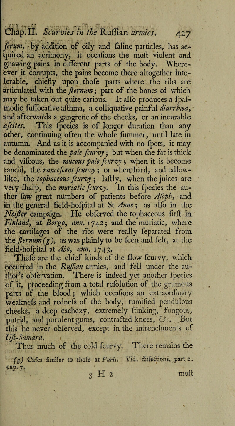 ferum, > by addition of oily and faline particles, has ac¬ quired an acrimony, it occafions the moft violent and gnawing pains in different parts of the body. When¬ ever it corrupts, the pains become there altogether into¬ lerable, chiefly upon thofe parts where the ribs are articulated with the fternum; part of the bones of which may be taken out quite carious. It alfb produces a fpafe modic fuffecative aflhma, a colliquative painful diarrhoea, and afterwards a gangrene of the cheeks, or an incurable afcites; This fpecies is of longer duration than any other, continuing often the whole fummer, until late in autumn. And as it is accompanied with no fpots, it may be denominated the pale fcurvy; but when the fat is thick and vifeous, the mucous pale fcurvy; when it is become rancid, the rancefcent fcurvy; or when hard, and tallow¬ like, the tophaceous fcurvy ; laftly, when the juices are very (harp, the muriatic fcurvy. In this fpecies the au¬ thor faw great numbers of patients before Afoph, and in the general field-hofpital at St Anne; as alfo in the Neifter campaign. He obferved the tophaceous firfl in Finland, at Bor go, am. 1742; and the muriatic, where the cartilages of the ribs were really feparated from the fternum (g), as was plainly to be feen and felt, at the field-hofpital at Abo, ann. 174 3. Thefe are the chief kinds of the flow feurvy, which occurred in the Ruffian armies, and fell under the au¬ thor’s obfervation. There is indeed yet another fpecies of it, proceeding from a total refolution of the grumous parts of the blood; which occafions an extraordinary weaknefs and rednefs of the body, tumified pendulous cheeks, a deep cachexy, extremely (linking, fungous, putrid, and purulent gums, contra&ed knees, &c. But this he never obferved, except in the intrenchnients of UJl-Samara. * Thus much of the cold fcurvy. There remains the (g) Cafes fimilar to thofe at Paris. cap. 7. 3 H 2 Vid. diffe&ions, part 2. mofl 4