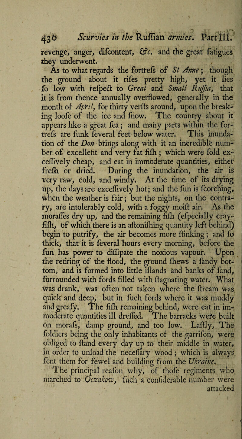 Scurvies in the Ruffian armies. Part III. revenge, anger, difcontent, &c. and the great fatigued they underwent. As to what regards the forttels of St Anne; though the ground about it rifes pretty high, yet it lies fo low with refpedt to Great and Small Rujjia, that it is from thence annually overflowed, generally in the month of April, for thirty verfls around, upon the break¬ ing loofe of the ice and Inow. The country about it appears like a great fea; and many parts within the for- trefs are funk feveral feet below water. This inunda¬ tion of the Don brings along with it an incredible num¬ ber of excelleht and very fat filh ; which were fold ex- ceflively cheap, and eat in immoderate quantities, either frelh or dried. During the inundation, the air is very raw, cold, and windy. At the time of its drying up, the days are exceflively hot; and the fun is fcorching, when the weather is fair; but the nights, on the contra¬ ry, are intolerably cold, with a foggy moifl; air. As the morafles dry up, and the remaining filh (efpecially cray- filh, of which there is ah aftonilhing quantity left behind) begin to putrify, the air becomes more fiinking; and fo thick, that it is feveral hours every morning, before the fun has power to dilfipate the noxious vapour. Upon the retiring of the flood, the ground fhews a fandy bot¬ tom, and is formed into little illands and banks of fand, furrounded with fords filled with ftagnating water. What was drank, was often not taken where the flream was quick and deep, but in fuch fords where it was muddy and greafy. The filh remaining behind, were eat in im¬ moderate quantities ill drefled. The barracks wefe built on morafs, damp ground, and too low. Laftly, The loldiers being the only inhabitants of the garrifon, were obliged to Hand every day up to their middle in water, in order to unload the neceflary wood ; which is always lent them for fewel and building from the Ukraine. The principal reafon why, of thofe regiments who marched to Qczakow, fuch a confiderable number were attacked,