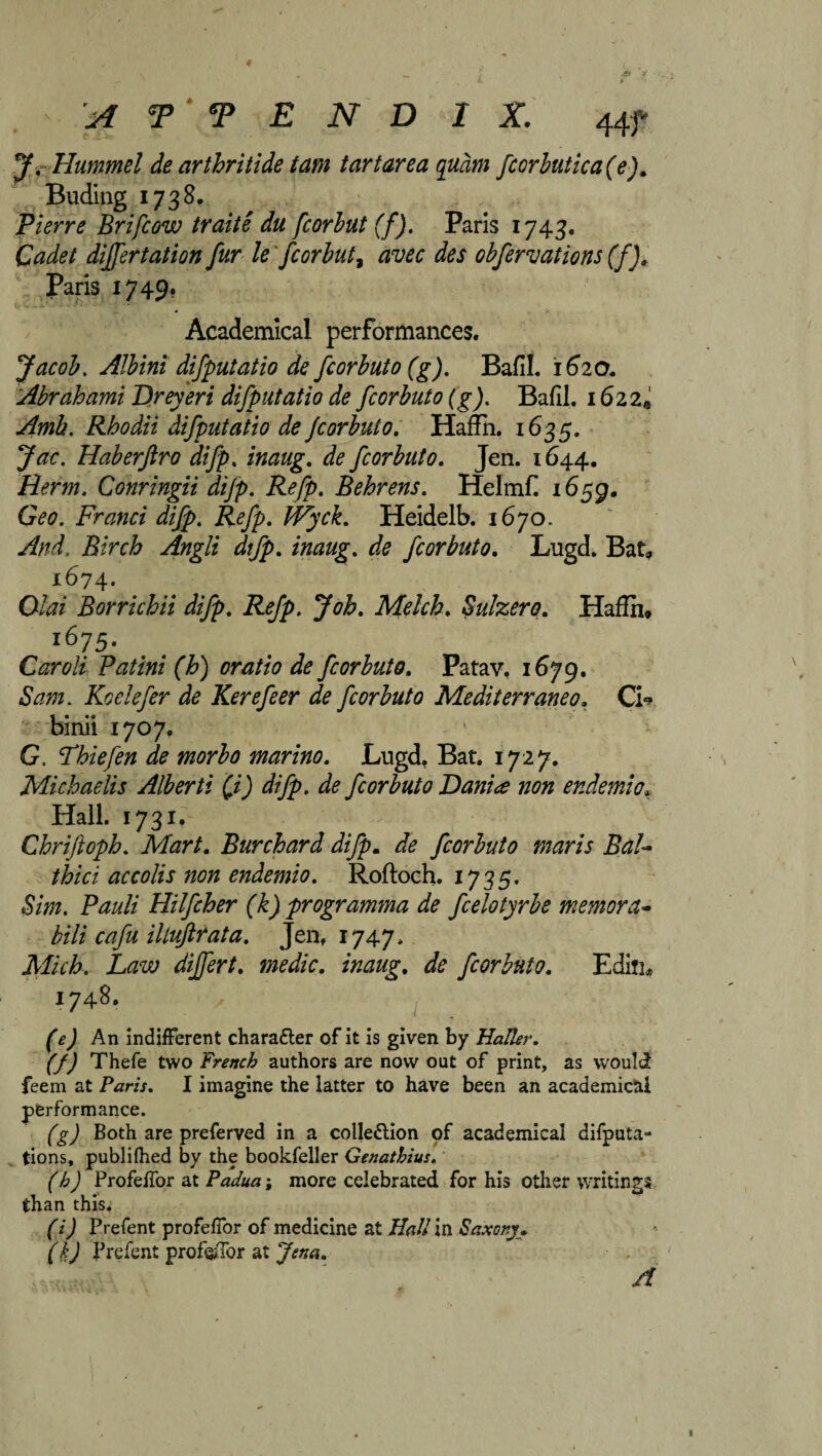 J. Hummel de arthrhide tam tartarea qudm fcorbutica(e). Buding 1738, Pierre Brifcow traite du fcorbut (f). Paris 1743. Cadet differtation fur le fcorbut, avec des obfervations (f). Paris 1749. Academical performances. Jacob. Albini difputatio de fcorbuto (g). Bafil. 1620. Abrahami Dreyeri difputatio de fcorbuto (g). Bafil. 162 2@ Amh. Rhodii difputatio de fcorbuto. Haffh. 1635. Jac. Haberftro difp. inaug. de fcorbuto. Jen. 1644. Rerm. Conringii dijp. Refp. Behrens. Helmff 1659. Geo. Franci difp. Refp. JVyck. Heidelb. 1670. And. Birch Angli difp. //wag*, ffe fcorbuto. Lugd. Bat, 1674* 04?z Borrichii difp. Refp. Job. Melch. Subzero. Haffh, i675- Caroli Pat ini (h) oratio de fcorbuto. Patav. 1679. Sam. Koelefer de Kerefeer de fcorbuto Mediterraneo. Ci* binii 1707. G. Phiefen de morbo marino. Lugd. Bat. 1727. Michaelis Alberti ft) difp. de fcorbuto Danite non er.demio* Hall. 1731. Chriftoph. Mart. Burchard difp. fcorbuto maris BaU thici accolis non endemio. Roftoch. 1735. Sim. Pauli Hilfcher (k) programma de fcelotyrbe memora- bili cafu iltuftrata. Jen, 1747. jVf/Y/6. differt. medic, inaug. de fcorbuto. Edin, 1748. An indifferent charatter of it is given by Haller. (f) Thefe two French authors are now out of print, as would feem at Paris. I imagine the latter to have been an academical performance. (g) Both are preferved in a colle&ion of academical deputa¬ tions, publiffied by the bookfeller Genathius. (h) Profeffor at Padua; more celebrated for his other writings than this. (i) Prefent profeffor of medicine at Hall in Saxony. (kj Prefent prof&Tor at Jena. A