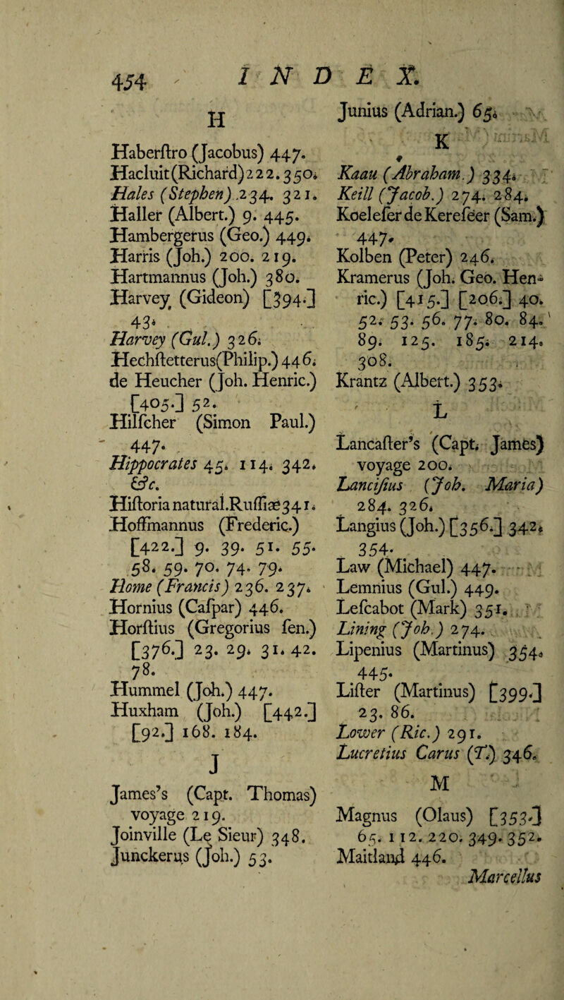 H Haberflro (Jacobus) 447, Hacluit (Richard) 222.350* Hales (Stephen) .2 34. 321. Haller (Albert.) 9. 445. Hambergerus (Geo.) 449* Harris (Joh.) 200. 219. Hartmannus (Joh.) 380. Harvey (Gideon) [394-3 43* * Harvey (Gul.) 3 2 6; Hechftetterus(Philip.) 44 6; de Heucher (Joh. Henric.) [405.] 52. Hilfcher (Simon Paul.) 447* Hippocrates 45* 114. 342* Hiftoria natural.Ruffim341 * Hoftmannus (Frederic.) [422.] 9. 39. 51. 55. 58* 59. 70. 74. 79* Home (Francis) 2 36. 237* Hornius (Cafpar) 446. Horftius (Gregorius fen.) [376.] 23. 29* 31. 42. 78. Hummel (Joh.) 447. Huxham (Joh.) [442.] [92.3 168. 184. J James’s (Capt. Thomas) voyage 219. Joinville (Le Sieur) 348. Junckerus (Job.) 53. Junius (Adrian.) 65* K # Kaau (Abraham.) 334* ~ Keill (Jacob.) 274. 284^ Koelefer deKerefeer (Sam.) 447- Kolben (Peter) 246. Kramerus (Joh. Geo. Hen- ric.) [415.3 [206.3 40. 52- 53- 56- 77- 8o* 84*' 89. 125. 185; 214, 308. Krantz (Albert.) 353* L t / Lancafter’s (Capt James) voyage 200* hancifius (Job. Maria) 2 84. 326* Langius (Joh.) [356.] 342. 354- , Law (Michael) 447. Lemnius (Gul.) 449. Lefcabot (Mark) 351. Lining (Job.) 274. Lipenius (Martinus) 354, .445- Lifter (Martinus) [399,3 23. 86. Lower (Ric.) 291. Lucretius Car us (T.) 346* ■ M Magnus (Olaus) [353*3 65. 112. 220. 349. 352, Maitland 446. Marcellus