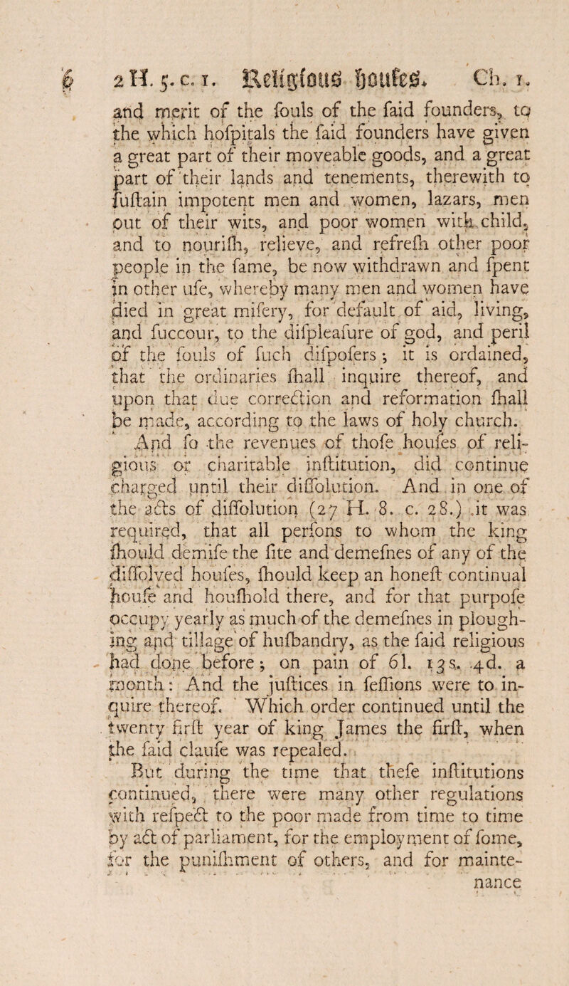 and merit of the fouls of the faid founders* tq the which hofpitals the faid founders have given a great part of their moveable goods, and a great part of their lands and tenements, therewith to fuftain impotent men and women, lazars, men out of their wits, and poor women with child, and to nourilh, relieve, and refrefn other poor people in the fame, be now withdrawn and fpent in other ufe, whereby many men and women have Hied in great mifery, for default of aid, living, and fuccour, to the difpleafure of god, and peril of the fouls of fuch difpofers *, it is ordained, that the ordinaries fhall inquire thereof, and upon that clue correction and reformation fhall be made, according to the laws or holy church. And fo the revenues of thofe houfes of reli¬ gious or charitable inftitution, did continue charged until their difibiution. And in one of the afts of diffolution (27 H. 8. c. 28.) ,it was required, that all perfons to whom the king mould demife the fite and demefnes of any of the diffolved houfes, Ihould keep an honeft continual fioufe and houfhold there, and for that purpofe occupy yearly as much of the demefnes in plough¬ ing apd tillage of hufbandry, as the faid religious had elope before; on pain of 61. 13s. -qd. a month: And the juftices in feffions were to in¬ quire thereof. Yfhich order continued until the twenty firft year of king James the firft, when the faid claufe was repealed. But during the time that thefe inflitutions continued, there were many other regulations with refpeCl to the poor made from time to time by aft of parliament, for the employment of fome, for the punifhment of others, and for mainte- > . ... , >. . • nance