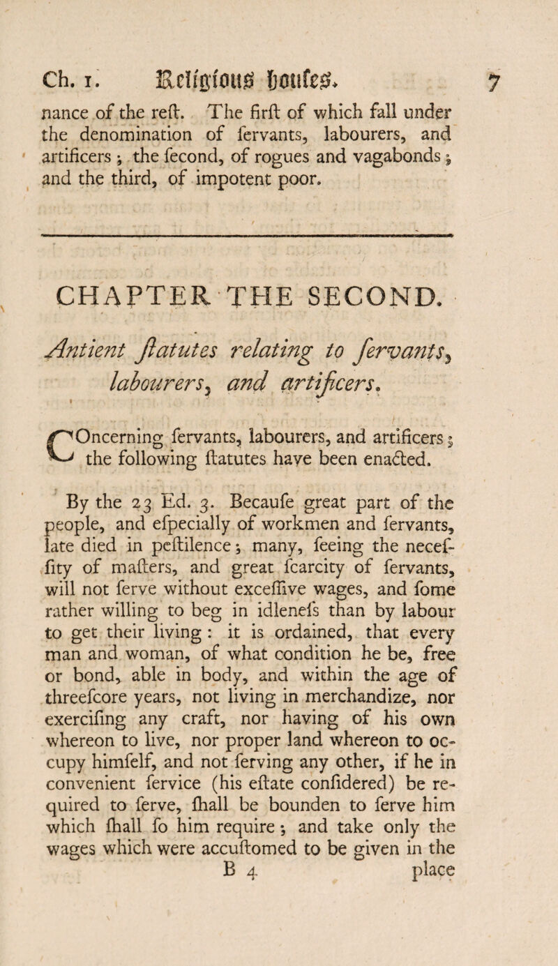 nance of the reft. The firft of which fall under the denomination of lervants, labourers, and artificers ; the fecond, of rogues and vagabonds; and the third, of impotent poor. CHAPTER THE SECOND. Antient Jlatutes relating to fervants} labourers, and artifcers. »  v Concerning fervants, labourers, and artificers 5 the following flatutes have been enabled. By the 23 Ed. 3. Becaufe great part of the people, and efpecially of workmen and fervants, late died in peftilence; many, feeing the necef- fity of mailers, and great fcarcity of fervants, will not ferve without excefilve wages, and fome rather willing to beg in idlenels than by labour to get their living : it is ordained, that every man and woman, of what condition he be, free or bond, able in body, and within the age of threefcore years, not living in merchandize, nor exercifing any craft, nor having of his own whereon to live, nor proper land whereon to oc¬ cupy himfelf, and not ferving any other, if he in convenient fervice (his eflate confidered) be re¬ quired to ferve, fhall be bounden to ferve him which fhall fo him require •, and take only the wages which were accuftomed to be given in the B 4 place