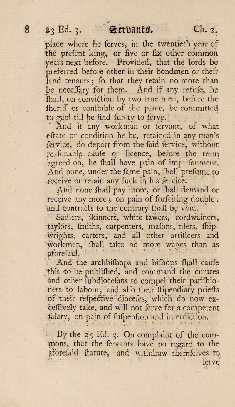 *5’ place where he Serves, in the twentieth year of the prefent king, or five or fix other common years next before. Provided, that the lords be preferred before other in their bondmen or their land tenants ^ io that they retain no more than be neceffary for them. And if any refufe, he Hi all, on conviction by two true men, before the Sheriff* or conftable of the place, be committed to gaol till he find furety to ferve. And if any workman or Servant, of what eftate or condition he be, retained in any man’s fervice, do depart from the faid Service, without reafonable caufe or licence, before the term agreed on, he Shall have pain of imprifonment. And none, under the fame pain, Shall prefume to receive or retain any fiich in his fervice. And none Shall pay more, or fhall demand or receive any more *, on pain of forfeiting double : and contrads to the contrary Shall be void. Sadlers, Skinners, white tawers, cordwainers, taylors, fmiths, carpenters, mafons, tilers, Ship¬ wrights, carters, and all other artificers and workmen, fhall take no more wages than as aforefaid. And the archbifhops and bifhops Shall caufe this to be published, and command the’curates and other fubdiocefans to compel their parishio¬ ners to labour, and alfo their Stipendiary prieSts of their refpeCtive diocefes, which do now ex- ceffively take, and will not ferve for a competent Salary, on pain of fufpenfion and interdiction. By the 25 Ed. 3. On complaint of the com¬ mons, that the fervants have no regard to the ^fbrefaid Statute, and withdrawr themfelves, to v, . .» - . ■ «• ; . t» • < , ; / jr* ^ ferve