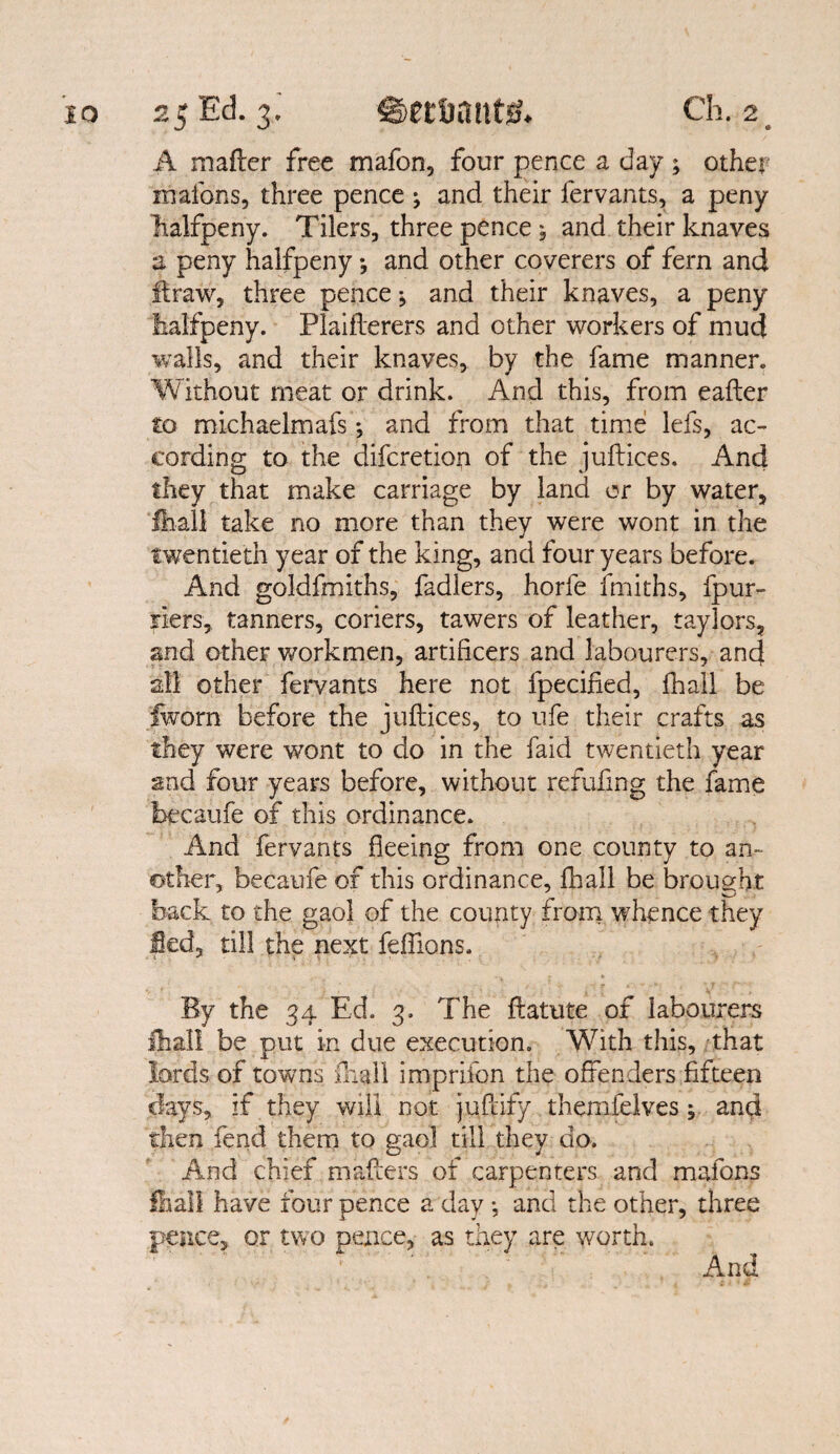 A mafler free mafon, four pence a day ; other xnafons, three pence ; and their fervants, a peny halfpeny. Tilers, three pence , and their knaves a peny halfpeny *, and other coverers of fern and flraw, three pence *, and their knaves, a peny lialfpeny. Plaiflerers and other workers of mud walls, and their knaves, by the fame manner. Without meat or drink. And this, from eafler to michaelmafs; and from that time lefs, ac¬ cording to the difcretion of the juflices. And they that make carriage by land or by water, ■fhall take no more than they were wont in the twentieth year of the king, and four years before. And goldfmiths, fadlers, horle frniths, fpur- jiers, tanners, coriers, tawers of leather, taylors, and other workmen, artificers and labourers, and all other fervants here not fpecified, fliall be fworn before the juflices, to ufe their crafts as they were wont to do in the faid twentieth year and four years before, without refufmg the fame becaufe of this ordinance. And fervants fleeing from one county to an¬ other, becaufe of this ordinance, fhall be brought back to the gaol of the county from whence they fled, till the next feffions. By the 34 Ed. 3. The flatute of labourers fhall be put in due execution. With this, that lords of towns fhall imprifon the offenders fifteen days, if they will not juflify themielves y and then fend them to gaol till they do. And chief mailers of carpenters and mafons fhall have four pence a day *, and the other, three pence, or two pence, as they are worth.