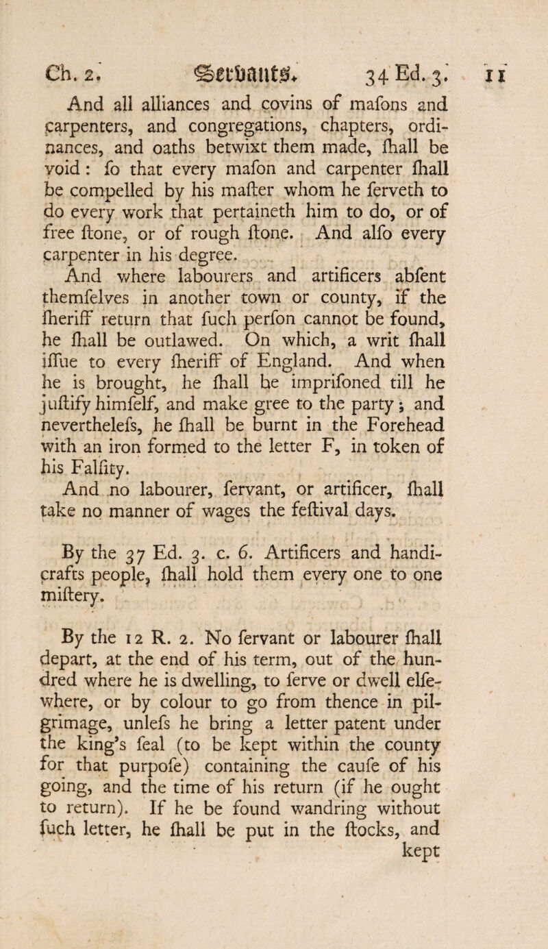 And all alliances and covins of mafons and Carpenters, and congregations, chapters, ordi¬ nances, and oaths betwixt them made, fhall be void : fo that every mafon and carpenter fhall be compelled by his mailer whom he ferveth to do every work that pertaineth him to do, or of free Hone, or of rough Hone. And alfo every carpenter in his degree. And where labourers and artificers abfent themfelves in another town or county, if the fheriff return that fuch perfon cannot be found, he fhall be outlawed. On which, a writ fhall iffue to every fheriff of England. And when he is brought, he lhall he imprifoned till he juftifyhimfelf, and make gree to the party; and neverthelefs, he fhall be burnt in the Forehead with an iron formed to the letter F, in token of his Falfity. And no labourer, fervant, or artificer, fhall take no manner of wages the fellival days. By the 37 Ed. 3. c. 6. Artificers and handi¬ crafts people, fhall hold them every one to one miflery. By the 12 R. 2. No fervant or labourer fhall depart, at the end of his term, out of the hun¬ dred where he is dwelling, to ferve or dwell elfe- where, or by colour to go from thence in pil¬ grimage, unlefs he bring a letter patent under the king’s feal (to be kept within the county for that purpofe) containing the caufe of his going, and the time of his return (if he ought to return). If he be found wandring without fuch letter, he fhall be put in the flocks, and kept