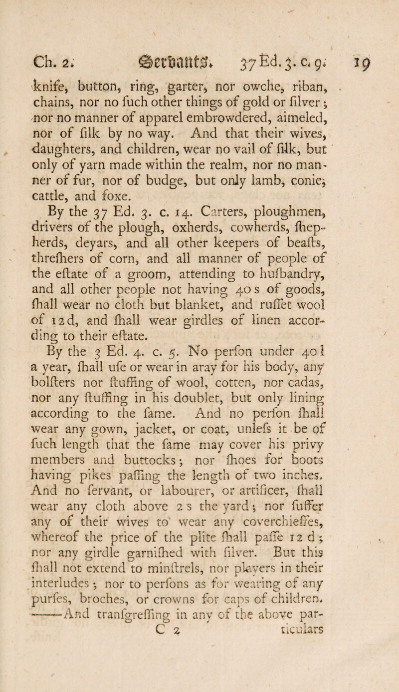 -knife, button, ring, garter, nor owche, riban, . chains, nor no fuch other things of gold or Silver; nor no manner of apparel embrowdered, aimeled, nor of filk by no way. And that their wives, daughters, and children, wear no Vail of filk, but only of yarn made within the realm, nor no man¬ ner of fur, nor of budge, but only lamb, conie^ cattle, and foxe. By the 37 Ed* 3. c. 14. Carters, ploughmen, drivers of the plough, oxherds, cowherds, Shep¬ herds, deyars, and all other keepers of beads, threfhers of corn, and all manner of people of the edate of a groom, attending to hufbandry, and all other people not having 40 s of goods, Shall wear no cloth but blanket, and ruffiet wool of 12d, and fhall wear girdles of linen accor¬ ding to their edate. By the 3 Ed. 4. c. 5. No perfon under 40 1 a year, fhall ufe or wear in aray for his body, any holders nor duffing of wool, cotten, nor cadas, nor any duffing in his doublet, but only lining according to the fame. And no perfon fhall wear any gown, jacket, or coat, unlefs it be of fuch length that the fame may cover his privy members and buttocks; nor fhoes for boots having pikes palling the length of two inches. And no Servant, or labourer, or artificer, Shall wear any cloth above 2 s the yard; nor Suffer any of their wives to wear any coverchieffes, whereof the price of the plite fhall pane 12 d ; nor any girdle garniiffied with Silver. But this fhall not extend to mindrels, nor players in their interludes nor to perfons as for wearing cr any purfes, broches, or crowns for caps of children* -And tranfgreffing in any of the above par- C 2 ticulars