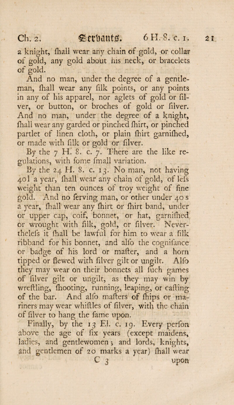 a knight, {hall wear any chain of gold, or collar of gold, any gold about his neck, or bracelets of gold. And no man, under the degree of a gentle¬ man, fhall wear any filk points, or any points in any of his apparel, nor aglets of gold or (li¬ ver, or button, or broches of gold or filver. And no man, under the degree of a knight, fhall wear any garded or pinched fhirt, or pinched partlet of linen cloth, or plain fhirt garnilhed, or made with filk or gold or filver. By the 7 H. 8. c. 7. There are the like re¬ gulations, with feme fma.ll variation. By the 24 H. 8. c. 13. No man, not having 401 a year, {hall wear any chain of gold, of lefs weight than ten ounces of troy weight of fine gold. And no ferving man, or other under 40 s a year, fhall wear any fhirt or fhirt band, under or upper cap, coif, bonnet, or hat, garnilhed or wrought with filk, gold, or filver. Never- thelefs it fhall be lawful for him to wear a filk ribband for his bonnet, and alfo the cognifance or badge of his lord or mailer, and a horn tipped or fiewed with filver gilt or ungilt. Alfo they may wear on their bonnets all luch games of filver gilt or ungilt, as they may win by wreffling, (hooting, running, leaping, or calling of the bar. And alfo mailers of {hips or ma¬ riners may wear whittles of filver, with the chain of filver to hang the fame upon. Finally, by the 13 El. c. 19. Every perfon above the age of fix years (except maidens, ladies, and gentlewomen *, and lords, knights, and gentlemen of 20 marks a year) fhall wear C 3 ' upon