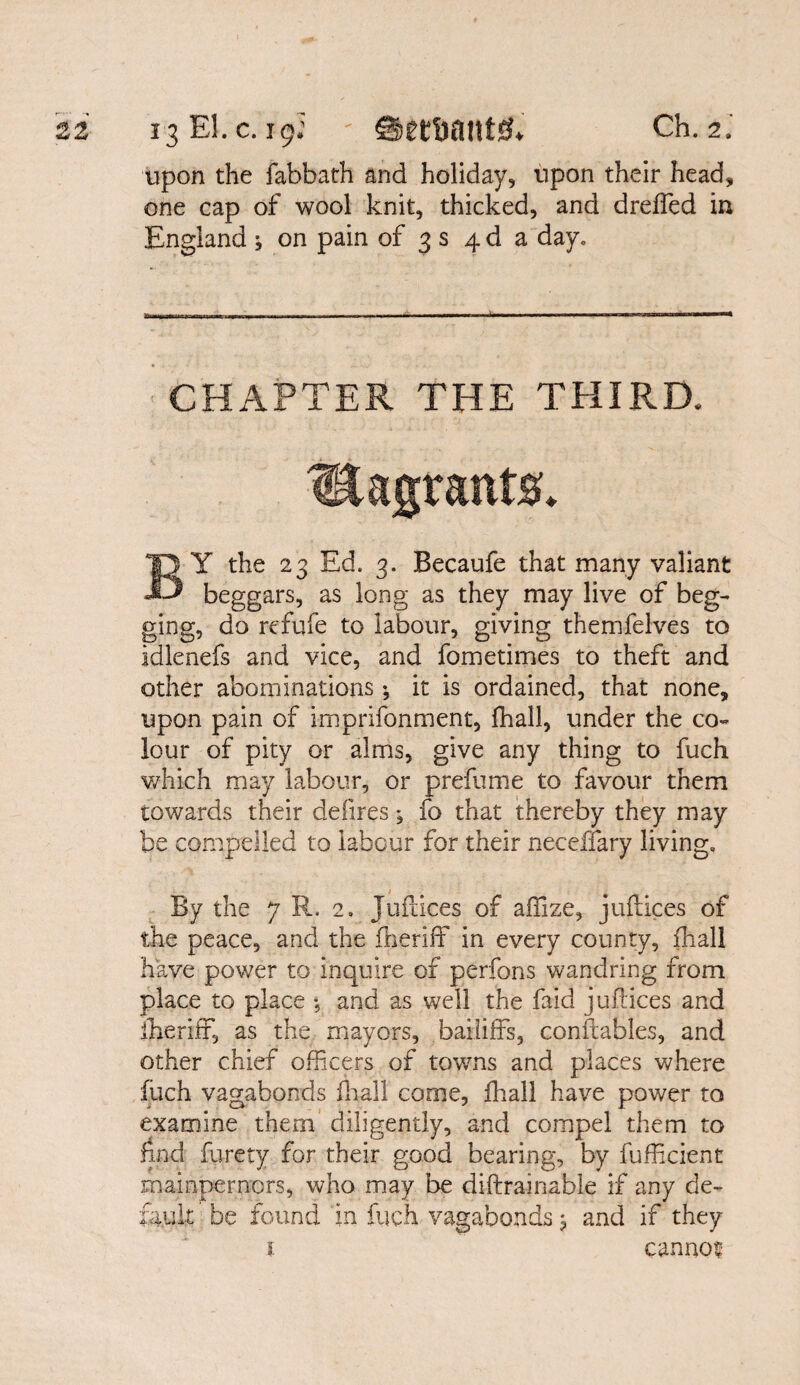 upon the fabbath and holiday, upon their head, one cap of wool knit, thicked, and dreffed in England * on pain of 3 s 4 d a day. CHAPTER THE THIRD. lEagrants. BY the 23 Ed. 3. Becaufe that many valiant beggars, as long as they may live of beg¬ ging, do refufe to labour, giving themfelves to idlenefs and vice, and fometimes to theft and other abominations •, it is ordained, that none, upon pain of imprifonment, lhall, under the co¬ lour of pity or alms, give any thing to fuch which may labour, or prefume to favour them towards their defires; fo that thereby they may be compelled to labour for their necefiary living. By the 7 R. 2, Juftices of affize, juftices of the peace, and the Sheriff in every county, Shall have power to inquire of perfons wandring from place to place *, and as well the faid juftices and Sheriff, as the mayors, bailiffs, constables, and other chief officers of towns and places where inch vagabonds fhall come, lhall have power to examine them diligently, and compel them to find furety for their good bearing, by fufficient mainpernors, who may be diftrainable if any de¬ fault be found in fuch vagabonds; and if they 1 cannot