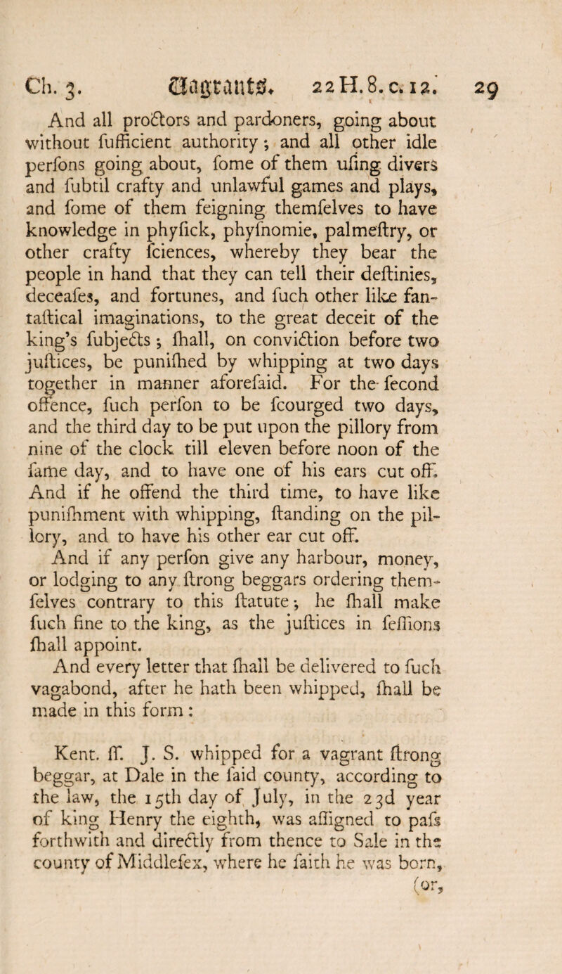 And all pro&ors and pardoners, going about without Sufficient authority; and all other idle perfons going about, fome of them ufing divers and fubtil crafty and unlawful games and plays, and fome of them feigning themfelves to have knowledge in phyfick, phyfnomie, palmeftry, or other crafty Sciences, whereby they bear the people in hand that they can tell their deftinies, deceafes, and fortunes, and fuch other like fan¬ tastical imaginations, to the great deceit of the king’s Subjects ; lhall, on conviction before two jullices, be punifhed by whipping at two days together in manner aforefaid. For the- fecond offence, fuch perfon to be fcourged two days, and the third day to be put upon the pillory from nine of the clock till eleven before noon of the fame day, and to have one of his ears cut off. And if he offend the third time, to have like punishment with whipping, Standing on the pil¬ lory, and to have his other ear cut off. And if any perfon give any harbour, money, or lodging to any Strong beggars ordering them¬ felves contrary to this Statute •, he Shall make fuch fine to the king, as the juftices in feffions Shall appoint. And every letter that Shall be delivered to fuch vagabond, after he hath been whipped. Shall be made in this form : Kent. ST. J. S. whipped for a vagrant Strong beggar, at Dale in the laid county, according to the law, the 15th day of July, in the 23d year of king Henry the eighth, was affigned to pafs forthwith and directly from thence to Sale in the county of Middlefex, where he faith he was born.