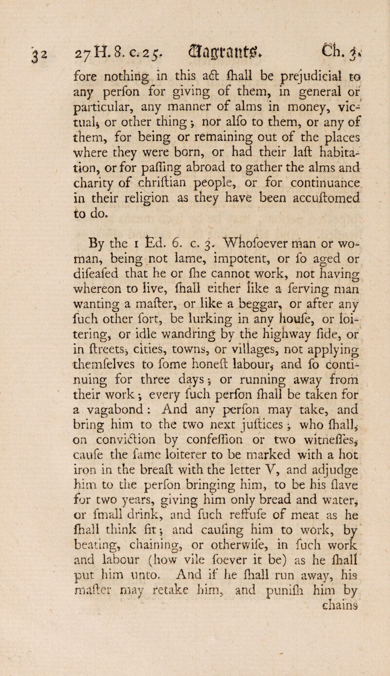 fore nothing in this aft fhall be prejudicial to any perfon for giving of them, in general of particular, any manner of alms in money, vic¬ tual* or other thing •, nor alfo to them, or any of them, for being or remaining out of the places where they were born, or had their lad habita¬ tion, or for pafiing abroad to gather the alms and charity of chridian people, or for continuance in their religion as they have been accudomed to do. By the 1 £d. 6. c. 3. Whofoever man or wo¬ man, being not lame, impotent, or fo aged or difeafed that he or fhe cannot work, not having whereon to live, fhall either like a ferving man wanting a mailer, or like a beggar, or after any fuch other fort, be lurking in any houfe, or loi¬ tering, or idle wandring by the highway fide, or in (IreetSj cities, towns, or villages, not applying themfelves to fome honed labour* and fo conti¬ nuing for three days ■, or running away from their work *, every fuch perfon fhall be taken for a vagabond : And any perfon may take, and bring him to the two next judices * who fhall* on convidion by confeffion or two witneffes* caufe the fame loiterer to be marked with a hot iron in the bread with the letter V, and adjudge him to the perfon bringing him, to be his (lave for two years, giving him only bread and wTater, or ffnall drink, and fuch reffufe of meat as he fhall think fit*, and cauiing him to work, by beating, chaining, or otherwife, in fuch work and labour (how vile foever it be) as he fhall put him unto. And if he fhall run away, his matter may retake him, and punifh him by chains