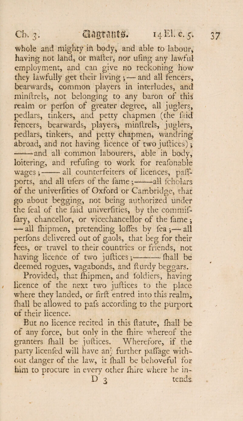 whole and mighty in body, and able to labour, having not land, or mailer, nor uftng any lawful employment, and can give no reckoning how they lawfully get their living ;— and all fencers, bearwards, common players in interludes, and minllrels, not belonging to any baron of this realm or perfon of greater degree, all juglers, pedlars, tinkers, and petty chapmen (the faid fencers, bearwards, players, minllrels, juglers, pedlars, tinkers, and petty chapmen, wandring abroad, and not having licence of two juftices); •-and all common labourers, able in body, loitering, and refufing to work for reafonable wages;-ail counterfeiters of licences, paff- ports, and all ufers of the fame ;--all fcholars of the univerfities of Oxford or Cambridge, that go about begging, not being authorized under the feal of the faid univerfities, by the commif- fary, chancellor, or vicechancellor of the fame; — all Ihipmen, pretending Ioffes by fea ;— all perfons delivered out of gaols, that beg for their fees, or travel to their countries or friends, not having licence of two jufbices;-(hall be deemed rogues, vagabonds, and fturdy beggars. Provided, that fhipmen, and foldiers, having licence of the next two juftices to the place where they landed, or firfl entred into this realm* fhall be allowed to pafs according to the purport of their licence. But no licence recited in this llatute, fhall be of any force, but only in the fliire whereof the granters fhall be juftices. Wherefore, if the party licenfed will have an- further pafifage with¬ out danger of the law, it fhall be behoveful for him to procure in every other fhire where he in- D 3 tends.