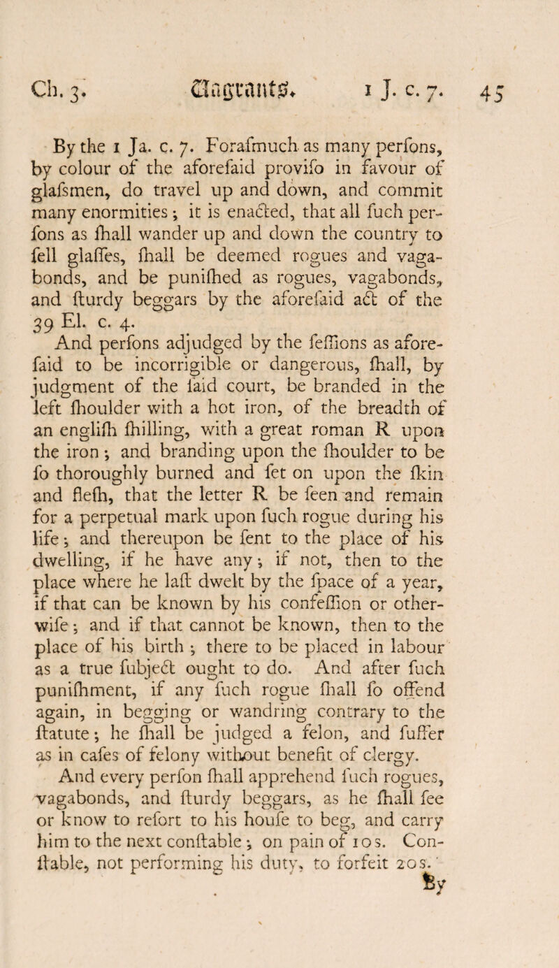 By the 1 Ja. c. 7. Forafmuch as many perfons, by colour of the aforefaid provifo in favour of glafsmen, do travel up and down, and commit many enormities *, it is enabled, that all fuch per¬ fons as fhall wander up and down the country to fell glaffes, fhall be deemed rogues and vaga¬ bonds, and be punifhed as rogues, vagabonds* and fturdy beggars by the aforefaid abt of the 39 El. c. 4. And perfons adjudged by the fe(lions as afore¬ faid to be incorrigible or dangerous, fhall, by judgment of the laid court, be branded in the left fhoulder with a hot iron, of the breadth of an englifh (hilling, with a great roman R upon the iron •, and branding upon the fhoulder to be fo thoroughly burned and fet on upon the fkin and flefh, that the letter R be feen and remain for a perpetual mark upon fuch rogue during his life ^ and thereupon be fent to the place of his dwelling, if he have any •, if not, then to the place where he laid dwelt by the fpace of a year, if that can be known by his confeflion or other- wife ; and if that cannot be known, then to the place of his birth •, there to be placed in labour as a true fubjebt ought to do. And after fuch punifhment, if any fuch rogue fhall fo offend again, in begging or wandring contrary to the flatute; he fhall be judged a felon, and fuffer as in cafes of felony without benefit of clergy. And every perfon fhall apprehend fuch rogues, vagabonds, and fturdy beggars, as he lhall fee or know to refort to his houfe to beg, and carry him to the next conftable *, on pain of 10 s. Con- ftable, not performing his duty, to forfeit 20s.'