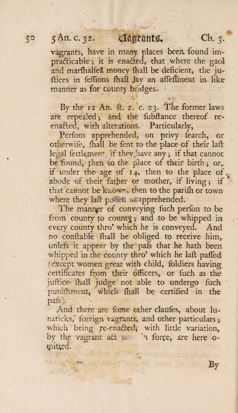 y y 50 5 An. c. 32. Ch. 3.51 vagrants, have in many places beea found im¬ practicable ; it i-s enacted, that .where the gaol and marfhalfei money fhall be deficient, the ju- dices in feffions fhall Jay an afleffinent in, like manner as for dainty bridges* . ‘ s » 1 > ' VV^.' By the 12 An. ft. 2. c. 23. The former laws ate repealed*, and the fubdance thereof re- enated, with alterations. Particularly, Perfons apprehended, on privy fearch, or otherwife, fhall be fent to the place of their lad legal fettl^men*- ‘if thevnave any; if that cannot be found,- jihen to the place of their birth ^ or,, if under the age of 14, then to the place of,, abode of their father or mother, if living; if * that cannot be known, then to the parifh or town where they laid pj^fcti ur->pprehended. The manr^r of conveying fuch perfon to be from county to county *, and to be whipped in every county thro’ which he is conveyed. And no conftable fhall be obliged to receive him7 unlefsit appear by the pafs that he hath been whipped in the county thro’ which he lad pafifed (except women great with child, foldiers having certificates from their officers, or fuch as the Judies lhall judge not able to undergo fuch puniffiment, which fhall be certified in the pafs). - And there are fome other clauies, about lu- naticksf foreign vagrants, and other particulars; which being re-enacted'* with little variation, by the /agrant act u- A force, are here o- J^itted.