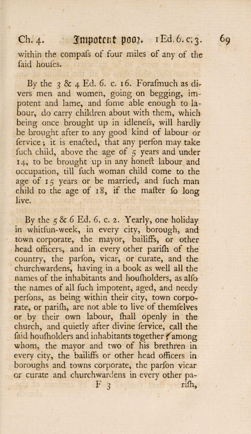 within the compafs of four miles of any of the faid houfes. By the 3 & 4 Ed. 6. c. 16. Forafmuch as dk vers men and women, going on begging, im¬ potent and lame, and fome able enough to la¬ bour, do carry children about with them, which being once brought up in idlenefs, will hardly be brought after to any good kind of labour or fervice •, it is enafted, that any perfon may take fuch child, above the age of 5 years and under 14, to be brought up in any honeft labour and occupation, till fuch woman child come to the age of 15 years or be married, and fuch man child to the age of 18, if the mailer fo long live. By the 5 & 6 Ed. 6. c. 2. Yearly, one holiday in whitfun-week, in every city, borough, and town corporate, the mayor, bailiffs, or other head officers, and in every other pariffi of the country, the parlon, vicar, or curate, and the churchwardens, having in a book as well all the names of the inhabitants and houffiolders, as alfo the names of all fuch impotent, aged, and needy perfons, as being within their city, town corpo¬ rate, or pariffi, are not able to live of themfelves or by their own labour, ffiall openly in the church, and quietly after divine fervice, call the faid houffiolders and inhabitants together famong whom, the mayor and two of his brethren in every city, the bailiffs or other head officers in boroughs and towns corporate, the parfon vicar or curate and churchwardens in every other pa- F 3 riffi.