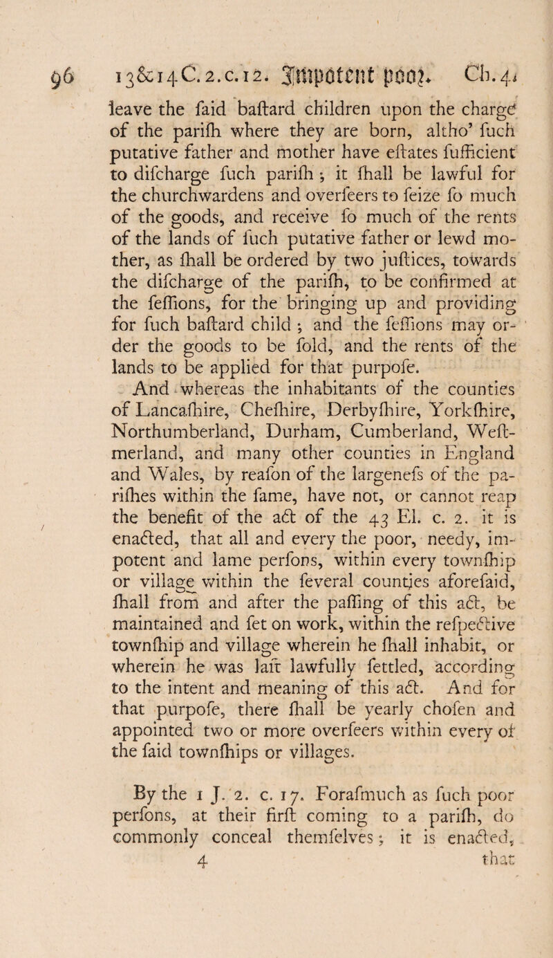 leave the faid baftard children upon the charge* of the pariih where they are born, altho’ fuch putative father and mother have eftates fufficient to difeharge fuch parifh *, it fhall be lawful for the churchwardens and overleers to feize fo much of the goods, and receive fo much of the rents of the lands of fuch putative father or lewd mo¬ ther, as fhall be ordered by two juftices, towards the difeharge of the parifh, to be confirmed at the feffions, for the bringing up and providing for fuch baftard child •, and the feffions may or¬ der the goods to be fold, and the rents of the lands to be applied for that purpofe. And whereas the inhabitants of the counties of Lancafhire, Chefhire, Derbylhire, Yorldhire, Northumberland, Durham, Cumberland, Weft- merland, and many other counties in England and Wales, by reafon of the largenefs of the pa- rifhes within the fame, have not, or cannot reap the benefit of the ad of the 43 El. c. 2. it is enaded, that all and every the poor, needy, im¬ potent and lame perfons, wnthin every townfhip or village within the feveral countjes aforefaid, fhall from and after the palling of this ad, be maintained and fet on work, within the refpedive townfhip and village wherein he fhall inhabit, or wherein he was laft lawfully fettled, according to the intent and meaning of this ad. And for that purpofe, there fhall be yearly chofen and appointed two or more overfeers within every of the faid townfhips or villages. By the 1 J. 2. c. 17. Forafmuch as fuch poor perfons, at their firft coming to a parifh, do commonly conceal themfelves; it is enaded,