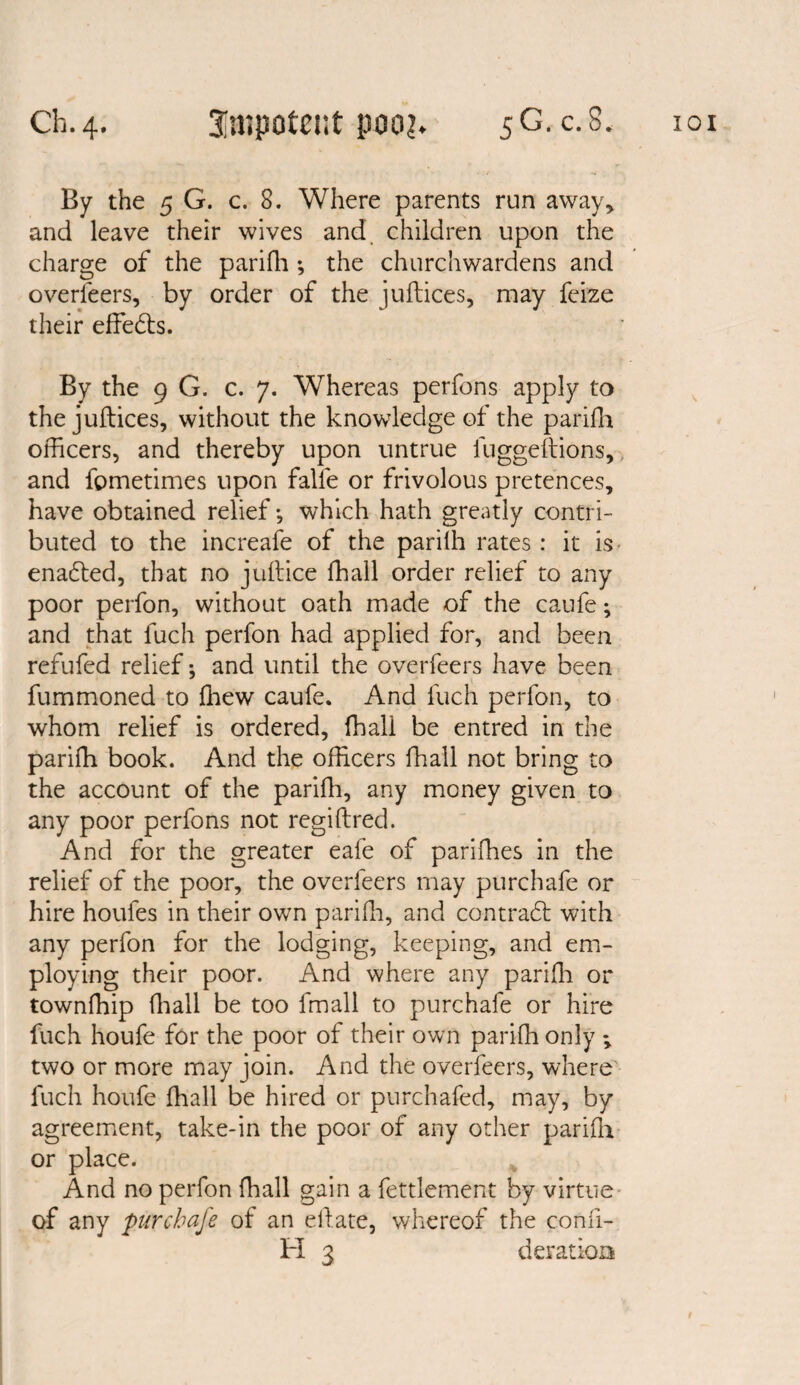 By the 5 G. c. 8. Where parents run away, and leave their wives and children upon the charge of the parifh ; the churchwardens and overleers, by order of the juftices, may feize their effedts. By the 9 G. c. 7. Whereas perfons apply to the juftices, without the knowledge of the parifh officers, and thereby upon untrue fuggeftions, and fpmetimes upon falfe or frivolous pretences, have obtained relief *, which hath greatly contri¬ buted to the increafe of the parilh rates : it is enadted, that no juftice ffiall order relief to any poor perfon, without oath made of the caufe; and that fuch perfon had applied for, and been refufed relief; and until the overfeers have been fummoned to ffiew caufe. And fuch perfon, to whom relief is ordered, ffiall be entred in the pariffi book. And the officers ffiall not bring to the account of the parifh, any money given to any poor perfons not regiftred. And for the greater eafe of pariffies in the relief of the poor, the overfeers may purchafe or hire houles in their own parifh, and contradt with any perfon for the lodging, keeping, and em¬ ploying their poor. And where any parifti or townffiip fhall be too fmall to purchafe or hire fuch houfe for the poor of their own pariffi only *, two or more may join. And the overfeers, where fuch houfe ffiall be hired or purchafed, may, by agreement, take-in the poor of any other parifti or place. And no perfon ffiall gain a fettlement by virtue of any purchafe of an eftate, whereof the conli-