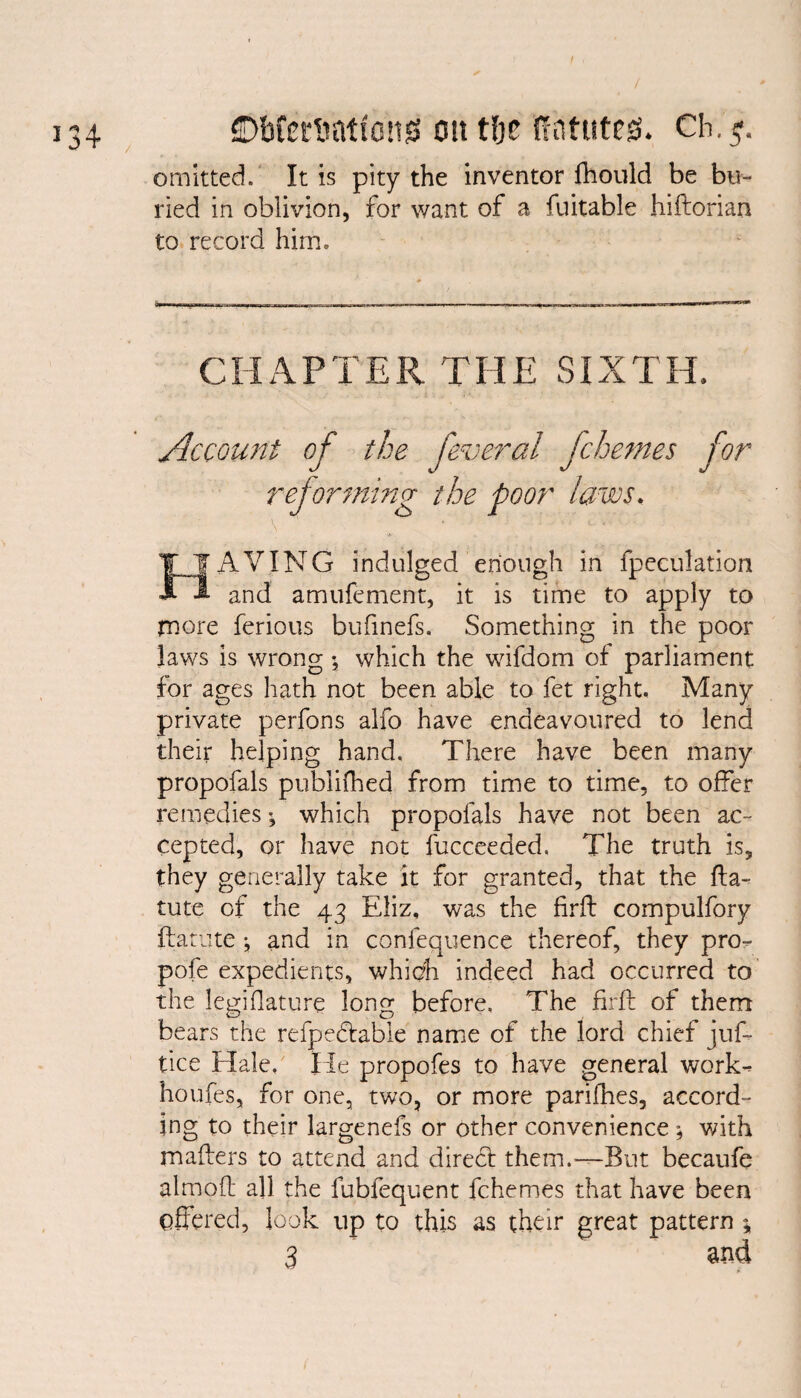 / 134 ©bfcrnationg on t&e ffntuteg. ch.3. omitted. It is pity the inventor fhould be bu¬ ried in oblivion, for want of a fuitable hiftorian to record him. CHAPTER THE SIXTH, Account of the feveral jchemes for reforming the poor laws. ITAVING indulged enough in fpeculation 1 and amufement, it is time to apply to more ferious bufinefs. Something in the poor laws is wrong *, which the wifdom of parliament for ages hath not been able to fet right. Many private perfons alfo have endeavoured to lend their helping hand. There have been many propofals publifhed from time to time, to offer remedies; which propofals have not been ac¬ cepted, or have not fucceeded. The truth is, they generally take it for granted, that the fta- tute of the 43 Eliz, was the firft compulfory ftatiite j and in confequence thereof, they pro- pofe expedients, which indeed had occurred to the legislature long before. The firft of them bears the refpedtable name of the lord chief juf- tice Hale/ He propofes to have general work- houfes, for one, two, or more parifhes, accord¬ ing to their largenefs or other convenience ; with makers to attend and direct them.-—But becaufe almoft all the fubfequent fchemes that have been offered, look up to this as their great pattern ;