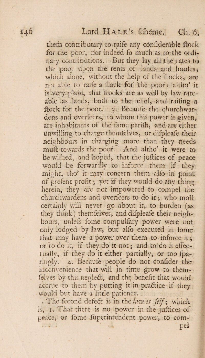 them contriburary to raife any confiderable flock for the poor, nor indeed lb much as to the ordi¬ nary contributions. But they lay all the rates to the poor upon the rents of lands and houfes; which alone, without the help of the Hocks, are not able to raife a (lock for the poor; altho’ it is very plain, that Locks are as well by law rate¬ able as lands, both to the relief, and railing a flock for the poor. 3. Becaufe the churchwar¬ dens and overfeers, to whom this power is given, are inhabitants of the fame parilh, and are either unwilling to charge themfelves, or difpleafe their neighbours in charging more than they needs mull towards the poor. And altho5 it were to be w idled, and hoped, that the juft ices of peace would be forwardly to inforce them if they might, tho5 it may concern them alio in point of prefent profit • yet if they would do any thing herein, they are not impowered to compel the churchwardens and overfeers to do it •, who moll certainly will never go about it, to burden (as they think) themfelves, and difpleafe their neigh¬ bours, unlefs home compulfary power were not only lodged by law, but alfo executed in fome that may have a power over them to inforce it; or to do it, if they do it not 5 and to do it effec¬ tually, if they do it either partially, or too fpa- ringly. 4. Becaufe people do not confider the inconvenience that will in time grow to them¬ felves by this negledl, and the benefit that would accrue to them by putting it in practice if they would but have a little patience. , The fecond defebl is in the law it felf\ which is, 1. That there is no power in the juftices of peace, or fome Superintendent power, to corn- - ■ • - 'pel