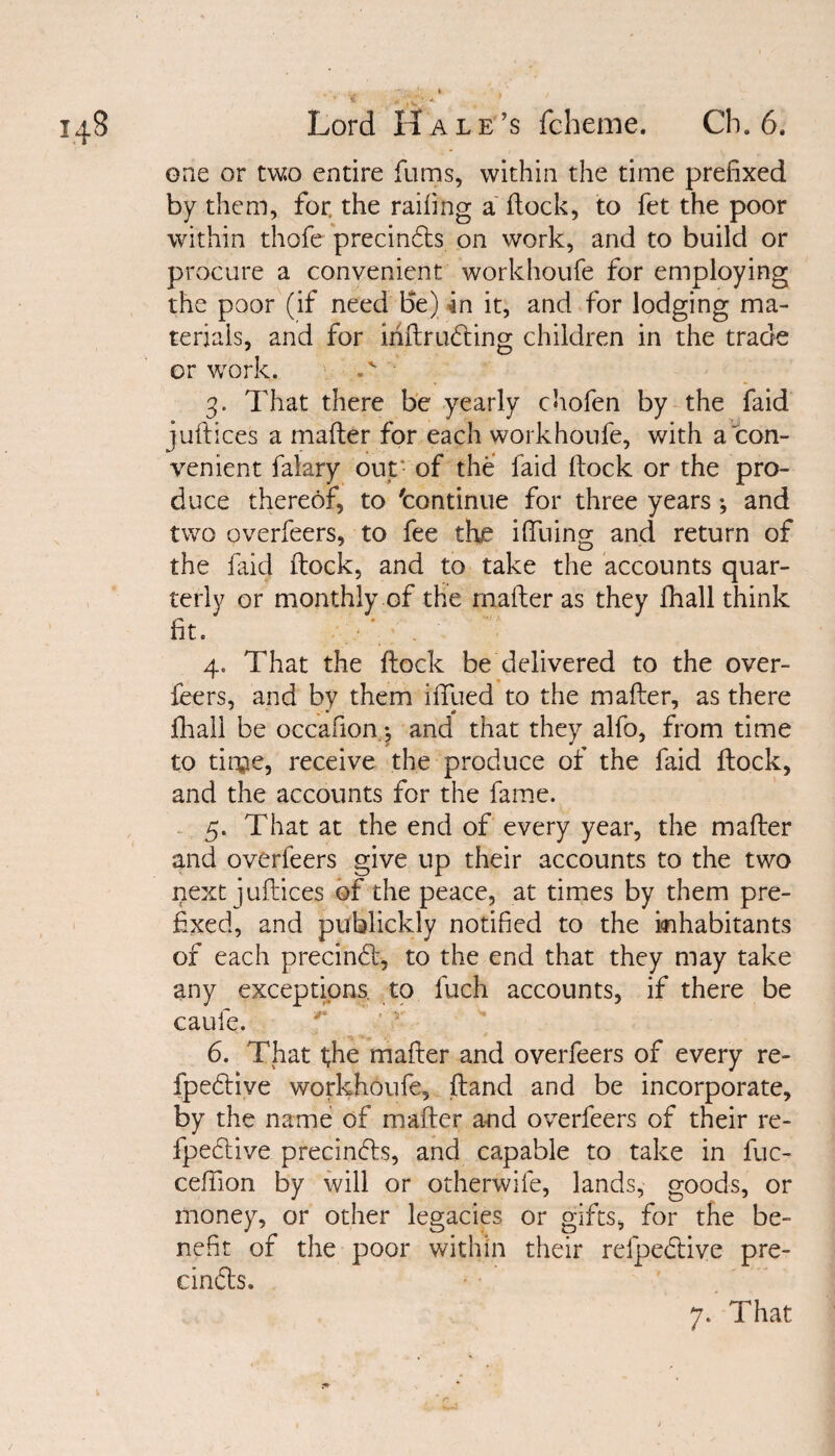 one or two entire fums, within the time prefixed by them, for the railing a dock, to fet the poor within thofe precindts on work, and to build or procure a convenient workhoufe for employing the poor (if need Be) in it, and for lodging ma¬ terials, and for mllrudting children in the trade or work. 3. That there be yearly chofen by the faid juftices a mailer for each workhoufe, with a con¬ venient falary out of the faid Hock or the pro¬ duce thereof, to 'continue for three years ^ and two overfeers, to fee the ilfuing and return of the faid flock, and to take the accounts quar¬ terly or monthly of the mailer as they fhall think fit. *. . 4. That the Hock be delivered to the over¬ feers, and by them ilfued to the mailer, as there . • 0 fhall be occafion 4 and that they alfo, from time to tiqje, receive the produce of the faid Hock, and the accounts for the fame. 5. That at the end of every year, the mailer and overfeers give up their accounts to the two next juftices of the peace, at times by them pre¬ fixed, and publickly notified to the inhabitants of each precindl, to the end that they may take any exceptions, to fuch accounts, if there be caufe. 6. That t;he mafter and overfeers of every re- fpedtive workhoufe. Hand and be incorporate, by the name of mailer and overfeers of their re- fpedtive precindts, and capable to take in fuc- ceffion by will or otherwife, lands, goods, or money, or other legacies or gifts, for the be¬ nefit of the poor within their refpedtive pre¬ cincts.