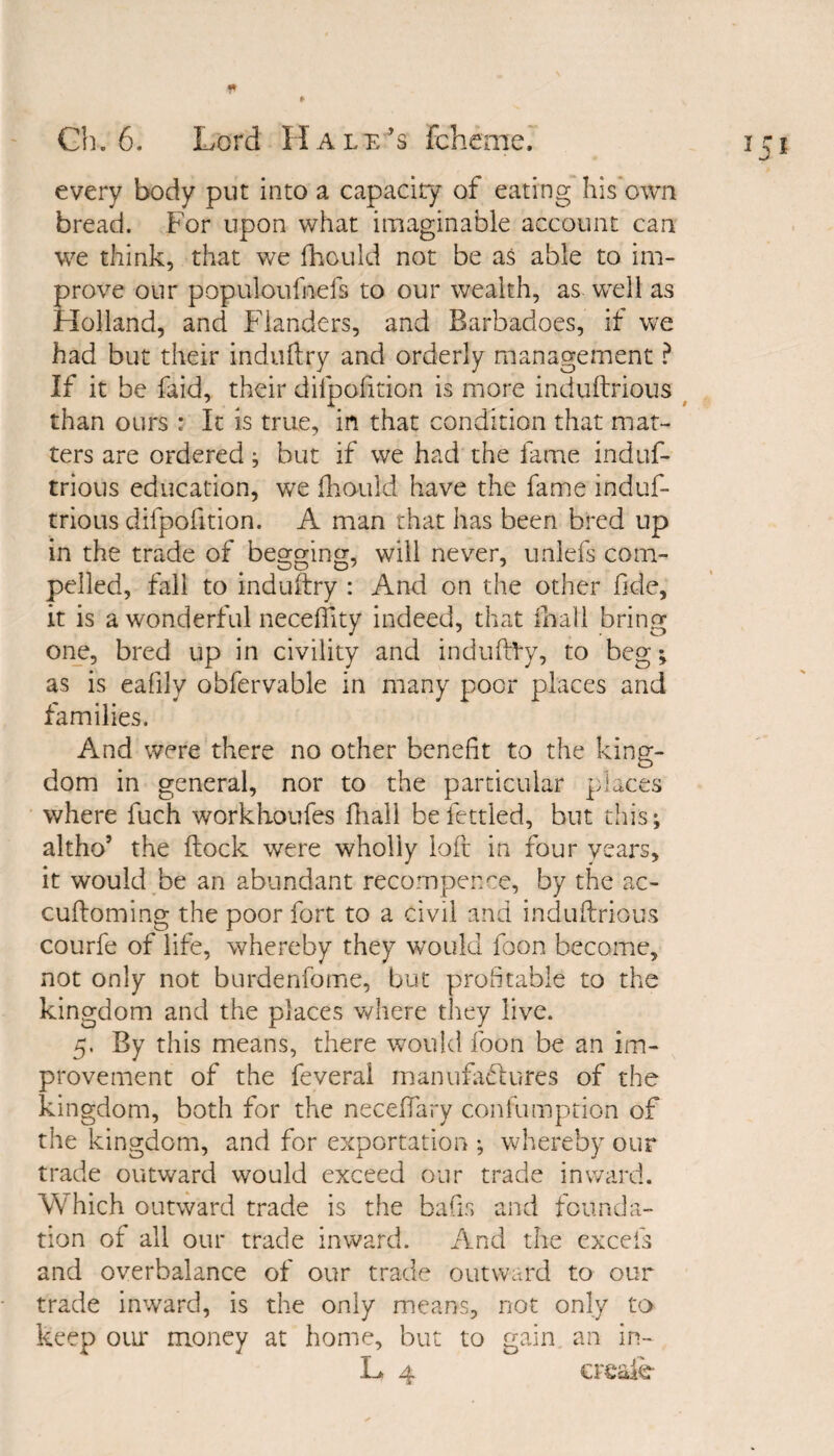 every body put into a capacity of eating his own bread. For upon what imaginable account can we think, that we fhould not be as able to im¬ prove our populoufnefs to our wealth, as well as Holland, and Flanders, and Barbadoes, if we had but their induftry and orderly management ? If it be Laid, their difpofition is more induftrious than ours : It is true, in that condition that mat¬ ters are ordered; but if we had the fame induf- trious education, we fhould have the fame induf- trious difpofition. A man that has been bred up in the trade of begging, will never, unlefs com¬ pelled, fall to induftry : And on the other fide, it is a wonderful neceftity indeed, that fnall bring one, bred up in civility and induftVy, to beg; as is eafily obfervable in many poor places and families. And were there no other benefit to the king¬ dom in general, nor to the particular places where fuch workhoufes fnall be fettled, but this; altho’ the ftock were wholly loft in four years, it would be an abundant recompence, by the ac- cuftoming the poor fort to a civil and induftrious courfe of life, whereby they would Lon become, not only not burdenfome, but profitable to the kingdom and the places where they live. 5. By this means, there would foon be an im¬ provement of the feveral manufactures of the kingdom, both for the neceffary confumption of the kingdom, and for exportation ; whereby our trade outward would exceed our trade inward. Which outward trade is the bafis and founda¬ tion of all our trade inward. And the excels and overbalance of our trade outward to our trade inward, is the only means, not only to keep our money at home, but to gain an in- L 4 creale