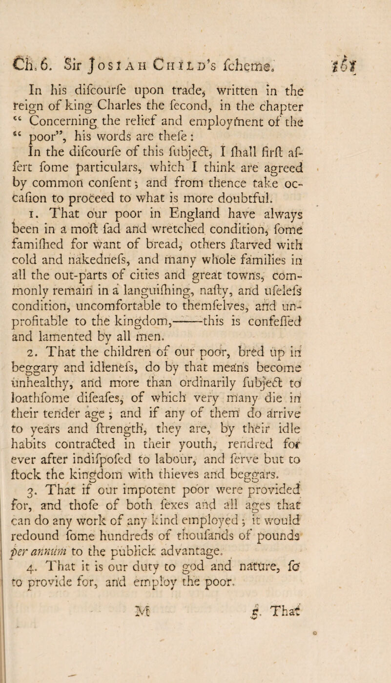 In his difcourfe upon trade, written in the reign of king Charles the fecond, in the chapter ct Concerning the relief and employment of the poor”, his words are thefe: In the difcourfe of this fubjeCb I fhall firft ak fert fome particulars, which I think are agreed by common confent *, and from thence take oc~ cafion to proceed to what is more doubtful. 1. That our poor in England have always been in a moft fad and wretched condition, fome famiflied for want of bread, others ftarved with cold and nakednefs, and many whole families in all the out-parts of cities and great towns, com¬ monly remain in a languifhing, nafly, and ufelefs condition, uncomfortable to themfelves, and un¬ profitable to the kingdom,——this is confefied and lamented by all men. 2. That the children of our poor, bred up in beggary and idlenefs, do by that means become unhealthy, and more than ordinarily fubJeCt to loathfome difeafes, of which very many die in their tender age ; and if any of them do arrive to years and ftrength, they are, by their idle habits contracted in their youth, rendrecl for ever after indifpofed to labour, and ferve but to ftock the kingdom with thieves and beggars. 3. That if our impotent poor were provided for, and thofe of both fexes and all ages that can do any work of any kind employed ; it would redound fome hundreds of thoufands of pounds per annum to the publick advantage. 4. That it is our duty to god and nature, fa to provide for, and employ the poor. r. That