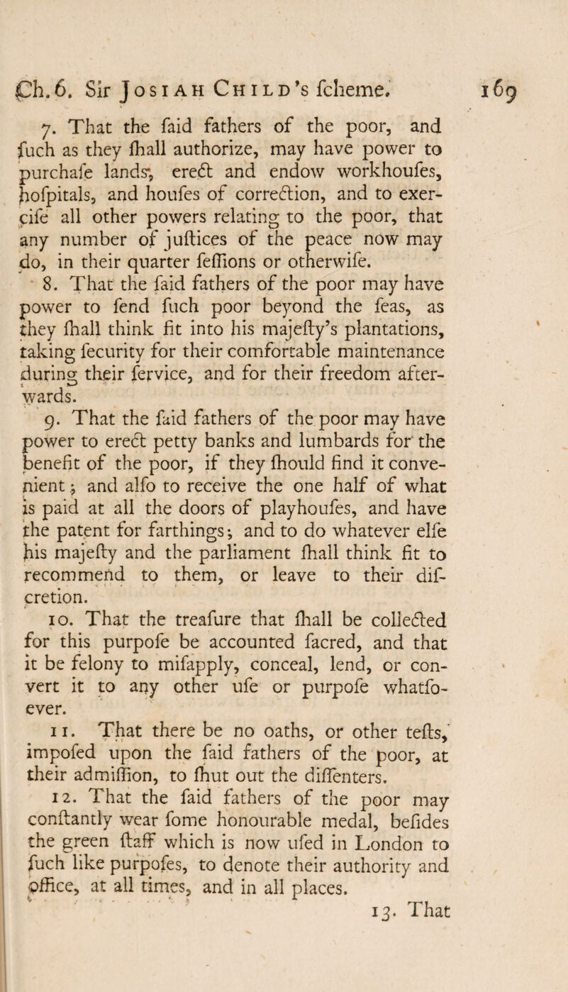 7. That the faid fathers of the poor, and fuch as they fhall authorize, may have power to purchafe lands’1, ereCt and endow workhoufes, hofpitals, and houfes of correction, and to exer- rife all other powers relating to the poor, that any number of juftices of the peace now may do, in their quarter fdfions or otherwife. 8. That the faid fathers of the poor may have power to fend fuch poor beyond the feas, as they fhall think fit into his majefty’s plantations, taking fecurity for their comfortable maintenance during their fervice, and for their freedom after¬ wards. 9. That the faid fathers of the poor may have power to erect petty banks and lumbards for the benefit of the poor, if they fhould find it conve¬ nient j and alfo to receive the one half of what is paid at all the doors of playhoufes, and have the patent for farthings *, and to do whatever elfe his majefty and the parliament fhall think fit to recommend to them, or leave to their dif- cretion. 10. That the treafure that fhall be collected for this purpofe be accounted facred, and that it be felony to mifapply, conceal, lend, or con¬ vert it to any other ufe or purpofe whatfo- ever. 11. That there be no oaths, or other tefts, impofed upon the faid fathers of the poor, at their admiffion, to fhut out the diflenters. 12. That the faid fathers of the poor may conftantly wear fome honourable medal, befides the green ftaff which is now ufed in London to fuch like purpofes, to denote their authority and office, at all times, and in all places. 13. That