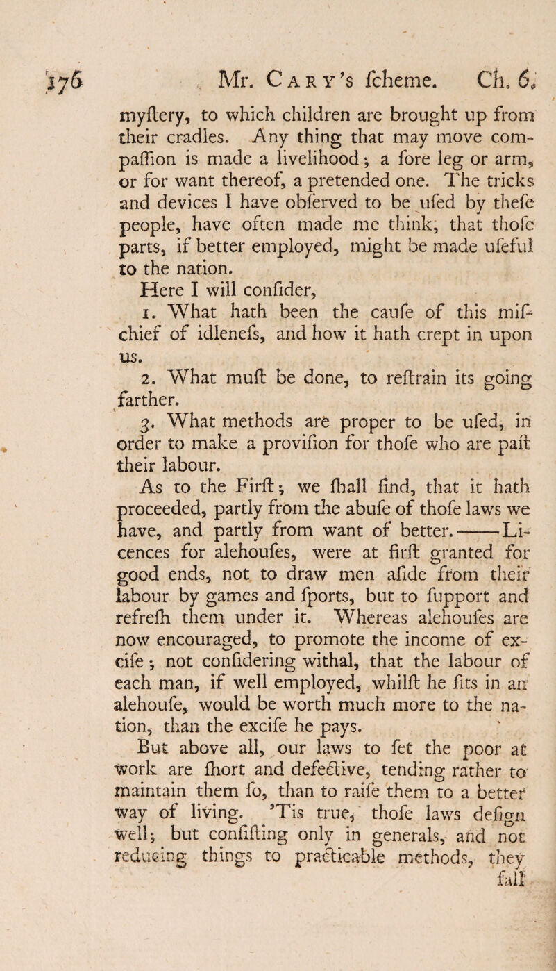 Mr. Cary *s fcheme. C3i. 6* myflery, to which children are brought up from their cradles. Any thing that may move com¬ panion is made a livelihood; a fore leg or arm, or for want thereof, a pretended one. The tricks and devices I have oblerved to be ufed by thefe people, have often made me think, that thofe parts, if better employed, might be made ufeful to the nation. Here I will confider, 1. What hath been the caufe of this mif- chief of idlenefs, and how it hath crept in upon us. 2. What mud be done, to reflrain its going farther. 3. What methods are proper to be ufed, in order to make a provifion for thofe who are paft their labour. As to the Firft*, we fhall find, that it hath proceeded, partly from the abufe of thofe laws we have, and partly from want of better.-Li¬ cences for alehoufes, were at firft granted for good ends, not to draw men afide from their labour by games and fports, but to fupport and refrefh them under it. Whereas alehoufes are now encouraged, to promote the income of ex- cife *, not confidering withal, that the labour of each man, if well employed, whilft he fits in an alehoufe, would be worth much more to the na¬ tion, than the excife he pays. But above all, our laws to fet the poor at work are fhort and defective, tending rather to maintain them fo, than to raife them to a better Way of living. ’Tis true, thofe laws defign well; but confiding only in generals, and not reducing things to practicable methods, they