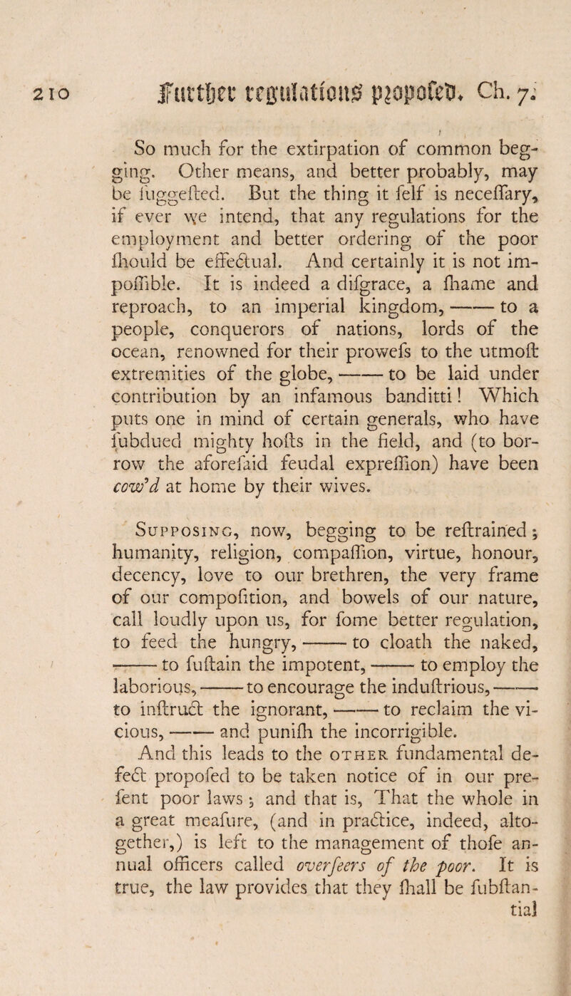 / So much for the extirpation of common beg¬ ging, Other means, and better probably, may be fuggefted. But the thing it felf is neceffary, if ever \\re intend, that any regulations for the employment and better ordering of the poor fhould be effectual. And certainly it is not im- poffible. It is indeed a difgrace, a fhame and reproach, to an imperial kingdom,-to a people, conquerors of nations, lords of the ocean, renowned for their prowefs to the utmofl extremities of the globe,-to be laid under contribution by an infamous banditti! Which puts one in mind of certain generals, who have fubdued mighty hofts in the field, and (to bor¬ row the aforefaid feudal expreffion) have been cow'd at home by their wives. Supposing, now, begging to be retrained; humanity, religion, companion, virtue, honour, decency, love to our brethren, the very frame of our compofition, and bowels of our nature, call loudly upon us, for fome better regulation, to feed the hungry,-to cloath the naked, --to fuftain the impotent,-to employ the laborious,-to encourage the induftrious,-- to inftrudt the ignorant,-to reclaim the vi¬ cious, -and punifh the incorrigible. And this leads to the other fundamental de¬ fect propofed to be taken notice of in our pre- fent poor laws, and that is, That the whole in a great meafure, (and in pradtice, indeed, alto¬ gether,) is left to the management of thofe an¬ nual officers called overfeers of the poor. It is true, the law provides that they ffiall be fubftan- tia]