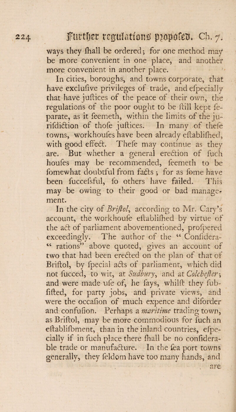 ways they fhall be ordered; for one method may be more convenient in one place, and another more convenient in another place. In cities, boroughs, and towns corporate, that have exclufive privileges of trade, and efpecially that have juftices of the peace of their own, the regulations of the poor ought to be fcill kept fe- parate, as it feemeth, within the limits of the ju- rifdidtion of thofe juftices. In many of thefe towns, workhoufes have been already eflablifhed, with good efifedt. Thefe may continue as they are. But whether a general erection of fuch houfes may be recommended, feemeth to be fomewhat doubtful from fabts; for as feme have been fuccefsful, fo others have failed. This may be owing to their good or bad manage* ment. In the city of Briftol, according to Mr. Cary’s account, the workhoufe eflablifhed by virtue of the aft of parliament abovementioned, profpered exceedingly. The author of the “ Confidera- “ rations53 above quoted, gives an account of two that had been erebted on the plan of that of Briftol, by fpecial abts of parliament, which did not fucced, to wit, at Sudbury, and at Colchefter -5 and were made ufe of, he fays, whilft they fub- fifted, for party jobs, and private views, and were the occafion of much expence and diforder and confufion. Perhaps a maritime trading town, as Briftol, may be more commodious for fuch an eftablifbment, than in the inland countries, efpe¬ cially if in fuch place there fhall be no confidera- ble trade or manufacture. In the fea port towns generally, they feldom have too many hands, and . are 1