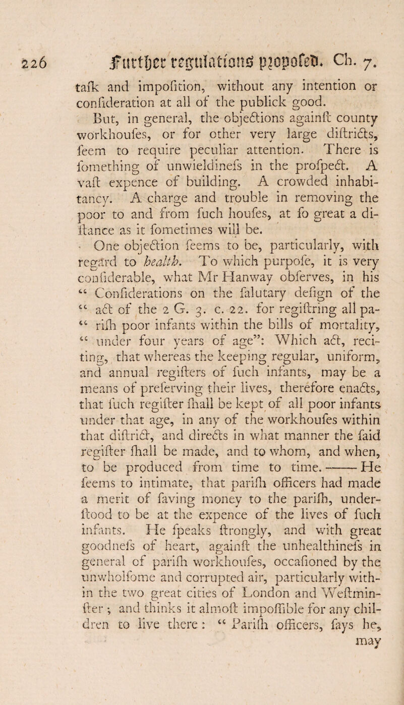 talk and impofidon, without any intention or confederation at all of the publick good. But, in general, the objections againft county workhoufes, or for other very large diftriCts, feem to require peculiar attention. There is ibmething of unwieldinefs in the profpeCt. A vaft expence of building. A crowded inhabi¬ tancy. A charge and trouble in removing the poor to and from fuch houfes, at fo great a di¬ stance as it fometimes will be. One objection feems to be, particularly, with regard to health. To which purpofe, it is very confiderable, w7hat Mr Hanway obferves, in his 44 Confiderations on the falutary defign of the 44 aCt of the 2 G. 3. c. 22. for regiftring all pa- 44 rifh poor infants within the bills of mortality, 44 under four years of age”: Which aft, reci¬ ting, that whereas the keeping regular, uniform, and annual regifters of fuch infants, may be a means of preferving their lives, therefore enaCts, that fuch regiiter final! be kept of all poor infants under that age, in any of the workhoufes within that diftriCt, and directs in what manner the faid regiiter fhall be made, and to whom, and when, to be produced from time to time. --He feems to intimate, that parifh officers had made a merit of faving money to the parifh, under- itood to be at the expence of the lives of fuch infants. He fpeaks ftrongly, and with great goodnefs of heart, againft the unhealthinefs in general of parifh workhoufes, occafioned by the unwholfome and corrupted air, particularly with¬ in the two great cities of London and Weftmin- fter ; and thinks it almoft impoffible for any chil¬ dren to live there: 44 Parifli officers, fays he, may