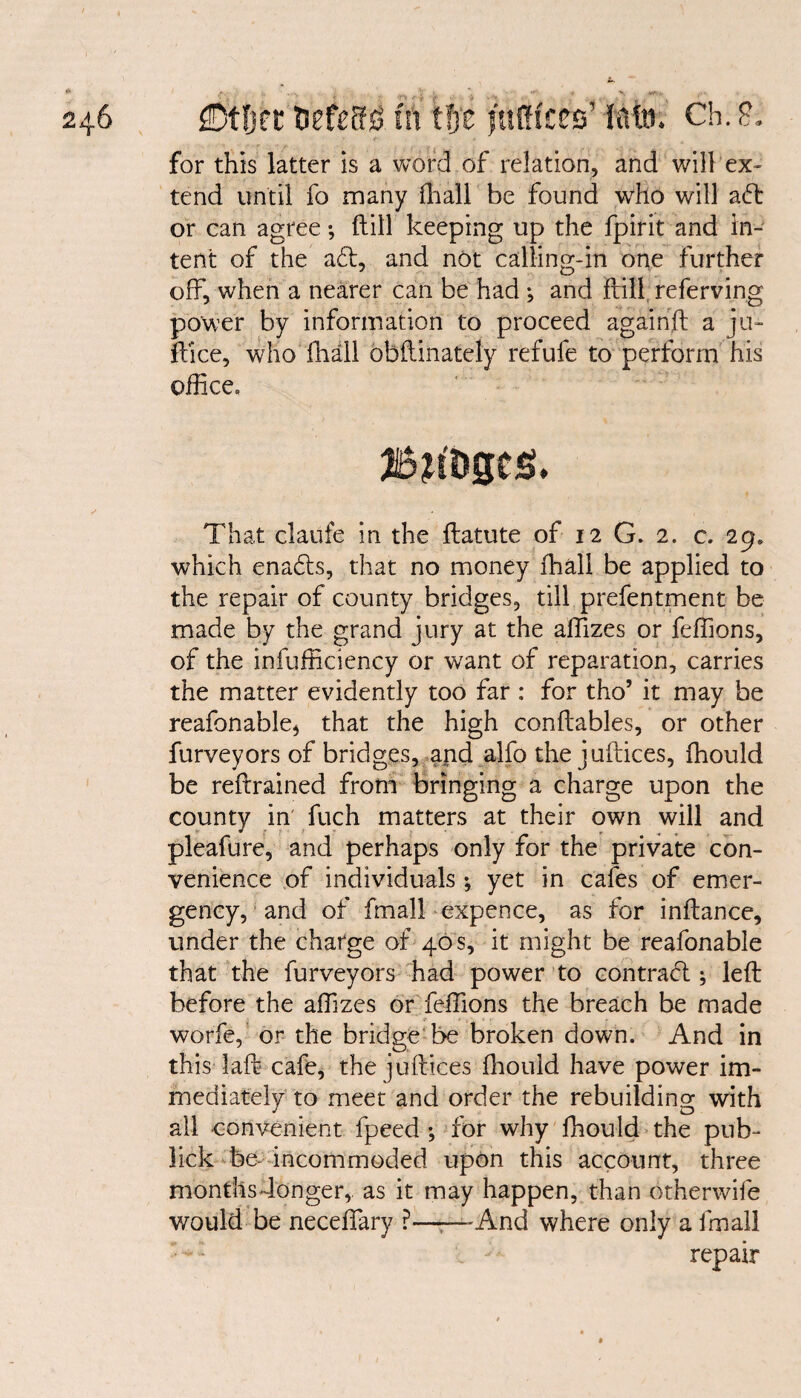 zil/TOit Utlffm III CS)v lullitvS Ch.& for this latter is a word of relation, and will ex¬ tend until fo many fhall be found who will aft or can agree *, ftill keeping up the fpirit and in¬ tent of the aft, and not calling-in one further off, when a nearer can be had ; and ftill referving power by information to proceed againft a ju- ftice, who fhall obftinately refufe to perform his office* That clauie in the flatute of 12 G. 2. c. 29. which enafts, that no money fhall be applied to the repair of county bridges, till prefentment be made by the grand jury at the affizes or feffions, of the infufficiency or want of reparation, carries the matter evidently too far : for tho’ it may be reafonable* that the high conftables, or other furveyors of bridges, and alfo the juftices, fhould be reftrained from bringing a charge upon the county in fuch matters at their own will and pleafure, and perhaps only for the private con¬ venience of individuals ; yet in cafes of emer¬ gency, and of fmall expence, as for inftance, under the charge of 40 s, it might be reafonable that the furveyors had power to contract; left before the affizes or feffions the breach be made worfe, or the bridge be broken down. And in this laft cafe, the juftices fhould have power im¬ mediately to meet and order the rebuilding with all convenient fpeed ; for why fhould the pub- lick be- incommoded upon this account, three monthsdonger,. as it may happen, than otherwife would be neceffiary ?——And where only a fmall repair